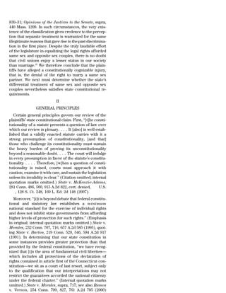 830–31; Opinions of the Justices to the Senate, supra,
440 Mass. 1209. In such circumstances, the very exis-
tence of the classification gives credence to the percep-
tion that separate treatment is warranted for the same
illegitimate reasons that gave rise to the past discrimina-
tion in the first place. Despite the truly laudable effort
of the legislature in equalizing the legal rights afforded
same sex and opposite sex couples, there is no doubt
that civil unions enjoy a lesser status in our society
than marriage.16 We therefore conclude that the plain-
tiffs have alleged a constitutionally cognizable injury,
that is, the denial of the right to marry a same sex
partner. We next must determine whether the state’s
differential treatment of same sex and opposite sex
couples nevertheless satisfies state constitutional re-
quirements.
                              II
                 GENERAL PRINCIPLES
   Certain general principles govern our review of the
plaintiffs’ state constitutional claim. First, ‘‘[t]he consti-
tutionality of a statute presents a question of law over
which our review is plenary. . . . It [also] is well estab-
lished that a validly enacted statute carries with it a
strong presumption of constitutionality, [and that]
those who challenge its constitutionality must sustain
the heavy burden of proving its unconstitutionality
beyond a reasonable doubt. . . . The court will indulge
in every presumption in favor of the statute’s constitu-
tionality . . . . Therefore, [w]hen a question of consti-
tutionality is raised, courts must approach it with
caution, examine it with care, and sustain the legislation
unless its invalidity is clear.’’ (Citation omitted; internal
quotation marks omitted.) State v. McKenzie-Adams,
281 Conn. 486, 500, 915 A.2d 822, cert. denied,          U.S.
    , 128 S. Ct. 248, 169 L. Ed. 2d 148 (2007).
   Moreover, ‘‘[i]t is beyond debate that federal constitu-
tional and statutory law establishes a minimum
national standard for the exercise of individual rights
and does not inhibit state governments from affording
higher levels of protection for such rights.’’ (Emphasis
in original; internal quotation marks omitted.) State v.
Morales, 232 Conn. 707, 716, 657 A.2d 585 (1995), quot-
ing State v. Barton, 219 Conn. 529, 546, 594 A.2d 917
(1991). In determining that our state constitution in
some instances provides greater protection than that
provided by the federal constitution, ‘‘we have recog-
nized that [i]n the area of fundamental civil liberties—
which includes all protections of the declaration of
rights contained in article first of the Connecticut con-
stitution—we sit as a court of last resort, subject only
to the qualification that our interpretations may not
restrict the guarantees accorded the national citizenry
under the federal charter.’’ (Internal quotation marks
omitted.) State v. Morales, supra, 717; see also Ramos
v. Vernon, 254 Conn. 799, 827, 761 A.2d 705 (2000)
 