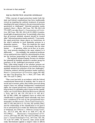be relevant to that analysis.17
                             III
   EQUAL PROTECTION ANALYSIS GENERALLY
   ‘‘[T]he concept of equal protection [under both the
state and federal constitutions] has been traditionally
viewed as requiring the uniform treatment of persons
standing in the same relation to the governmental action
questioned or challenged.’’ (Internal quotation marks
omitted.) State v. Matos, 240 Conn. 743, 760, 694 A.2d
775 (1997); see also Stuart v. Commissioner of Correc-
tion, 266 Conn. 596, 601, 834 A.2d 52 (2003) (constitu-
tional right of equal protection ‘‘is essentially a direction
that all persons similarly situated should be treated
alike’’ [internal quotation marks omitted]). ‘‘Conversely,
the equal protection clause places no restrictions on
the state’s authority to treat dissimilar persons in a
dissimilar manner. . . . Thus, [t]o implicate the equal
protection [clause] . . . it is necessary that the state
statute . . . in question, either on its face or in prac-
tice, treat persons standing in the same relation to it
differently. . . . [Accordingly], the analytical predicate
[of an equal protection claim] is a determination of who
are the persons [purporting to be] similarly situated.
. . . The similarly situated inquiry focuses on whether
the [plaintiff is] similarly situated to another group for
purposes of the challenged government action. . . .
Thus, [t]his initial inquiry is not whether persons are
similarly situated for all purposes, but whether they are
similarly situated for purposes of the law challenged.’’
(Citations omitted; internal quotation marks omitted.)
Stuart v. Commissioner of Correction, supra, 601–602;
see also City Recycling, Inc. v. State, 257 Conn. 429,
448, 778 A.2d 77 (2001).
   ‘‘This court has held, in accordance with the federal
constitutional framework of analysis, that ‘in areas of
social and economic policy that neither proceed along
suspect lines nor infringe fundamental constitutional
rights, the [e]qual [p]rotection [c]lause is satisfied [as]
long as there is a plausible policy reason for the classifi-
cation, see United States Railroad Retirement [Board]
v. Fritz, 449 U.S. 166, 174, 179 [101 S. Ct. 453, 66 L.
Ed. 2d 368] (1980), the legislative facts on which the
classification is apparently based rationally may have
been considered to be true by the governmental deci-
sionmaker, see Minnesota v. Clover Leaf Creamery Co.,
449 U.S. 456, 464 [101 S. Ct. 715, 66 L. Ed. 2d 659] (1981),
and the relationship of the classification to its goal is
not so attenuated as to render the distinction arbitrary
or irrational, see Cleburne v. Cleburne Living Center,
Inc., 473 U.S. [432, 446, 105 S. Ct. 3249, 87 L. Ed. 2d
313 (1985)].’ . . . Hammond v. Commissioner of Cor-
rection, 259 Conn. 855, 885, 792 A.2d 774 (2002); accord
Luce v. United Technologies Corp., 247 Conn. 126, 144,
717 A.2d 747 (1998). ‘If, however, state action invidi-
ously discriminates against a suspect class or affects
 