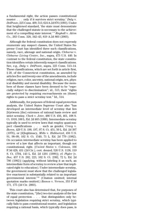 a fundamental right, the action passes constitutional
muster . . . only if it survives strict scrutiny.’ Daly v.
DelPonte, 225 Conn. 499, 513, 624 A.2d 876 (1993). Under
that heightened standard, ‘the state must demonstrate
that the challenged statute is necessary to the achieve-
ment of a compelling state interest.’ ’’ Rayhall v. Akim
Co., 263 Conn. 328, 342–43, 819 A.2d 803 (2003).
   Although the federal constitution does not expressly
enumerate any suspect classes, the United States Su-
preme Court has identified three such classifications,
namely, race, alienage and national origin. Cleburne v.
Cleburne Living Center, Inc., supra, 473 U.S. 440. In
contrast to the federal constitution, the state constitu-
tion identifies certain inherently suspect classifications.
See, e.g., Daly v. DelPonte, supra, 225 Conn. 513–14.
These classifications, which are set forth in article first,
§ 20, of the Connecticut constitution, as amended by
articles five and twenty-one of the amendments, include
religion, race, color, ancestry, national origin, sex, phys-
ical disability and mental disability. Because the mem-
bers of those classes have been deemed to be ‘‘espe-
cially subject to discrimination’’; id., 515; their ‘‘rights
are protected by requiring encroachments on [those]
rights to pass a strict scrutiny test.’’ Id., 514.
   Additionally, for purposes of federal equal protection
analysis, the United States Supreme Court also ‘‘has
developed an intermediate level of scrutiny that lies
[b]etween [the] extremes of rational basis review and
strict scrutiny. Clark v. Jeter, 486 U.S. 456, 461, 108 S.
Ct. 1910, 100 L. Ed. 2d 465 (1988). Intermediate scrutiny
typically is used to review laws that employ quasi-sus-
pect classifications . . . such as gender, Craig v.
Boren, 429 U.S. 190, 197, 97 S. Ct. 451, 50 L. Ed. 2d 397
(1976), or [il]legitimacy, Mills v. Habluetzel, 456 U.S.
91, 98–99, 102 S. Ct. 1549, 71 L. Ed. 2d 770 (1982).
On occasion intermediate scrutiny has been applied to
review of a law that affects an important, though not
constitutional, right. [United States v. Coleman, 166
F.3d 428, 431 (2d Cir.), cert. denied, 526 U.S. 1138, 119
S. Ct. 1794, 143 L. Ed. 2d 1201 (1999)]; cf. Plyler [v.
Doe, 457 U.S. 202, 223, 102 S. Ct. 2382, 72 L. Ed. 2d
786 (1982)] (applying, without labeling it as such, an
intermediate form of scrutiny to review a law that impli-
cated right to education). Under intermediate scrutiny,
the government must show that the challenged legisla-
tive enactment is substantially related to an important
governmental interest.’’18 (Citation omitted; internal
quotation marks omitted.) Ramos v. Vernon, 353 F.3d
171, 175 (2d Cir. 2003).
  This court also has determined that, for purposes of
the state constitution, ‘‘[the] two-tier analysis of the law
of equal protection . . . that distinguishes only be-
tween legislation requiring strict scrutiny, which typi-
cally fails to pass constitutional muster, and legislation
requiring a rational basis, which typically does pass, is
 