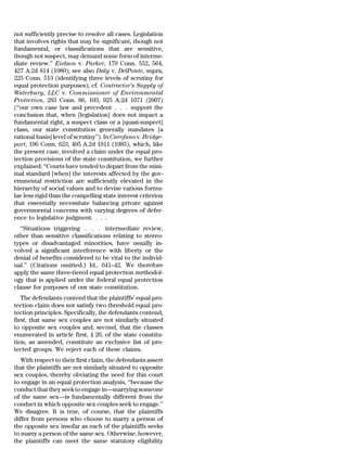 not sufficiently precise to resolve all cases. Legislation
that involves rights that may be significant, though not
fundamental, or classifications that are sensitive,
though not suspect, may demand some form of interme-
diate review.’’ Eielson v. Parker, 179 Conn. 552, 564,
427 A.2d 814 (1980); see also Daly v. DelPonte, supra,
225 Conn. 513 (identifying three levels of scrutiny for
equal protection purposes); cf. Contractor’s Supply of
Waterbury, LLC v. Commissioner of Environmental
Protection, 283 Conn. 86, 103, 925 A.2d 1071 (2007)
(‘‘our own case law and precedent . . . support the
conclusion that, when [legislation] does not impact a
fundamental right, a suspect class or a [quasi-suspect]
class, our state constitution generally mandates [a
rational basis] level of scrutiny’’). In Carofano v. Bridge-
port, 196 Conn. 623, 495 A.2d 1011 (1985), which, like
the present case, involved a claim under the equal pro-
tection provisions of the state constitution, we further
explained: ‘‘Courts have tended to depart from the mini-
mal standard [when] the interests affected by the gov-
ernmental restriction are sufficiently elevated in the
hierarchy of social values and to devise various formu-
lae less rigid than the compelling state interest criterion
that essentially necessitate balancing private against
governmental concerns with varying degrees of defer-
ence to legislative judgment. . . .
  ‘‘Situations triggering . . . intermediate review,
other than sensitive classifications relating to stereo-
types or disadvantaged minorities, have usually in-
volved a significant interference with liberty or the
denial of benefits considered to be vital to the individ-
ual.’’ (Citations omitted.) Id., 641–42. We therefore
apply the same three-tiered equal protection methodol-
ogy that is applied under the federal equal protection
clause for purposes of our state constitution.
   The defendants contend that the plaintiffs’ equal pro-
tection claim does not satisfy two threshold equal pro-
tection principles. Specifically, the defendants contend,
first, that same sex couples are not similarly situated
to opposite sex couples and, second, that the classes
enumerated in article first, § 20, of the state constitu-
tion, as amended, constitute an exclusive list of pro-
tected groups. We reject each of these claims.
   With respect to their first claim, the defendants assert
that the plaintiffs are not similarly situated to opposite
sex couples, thereby obviating the need for this court
to engage in an equal protection analysis, ‘‘because the
conduct that they seek to engage in—marrying someone
of the same sex—is fundamentally different from the
conduct in which opposite sex couples seek to engage.’’
We disagree. It is true, of course, that the plaintiffs
differ from persons who choose to marry a person of
the opposite sex insofar as each of the plaintiffs seeks
to marry a person of the same sex. Otherwise, however,
the plaintiffs can meet the same statutory eligibility
 
