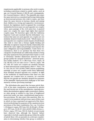 requirements applicable to persons who seek to marry,
including restrictions related to public safety, such as
age; see General Statutes § 46b-30; and consanguinity.
See General Statutes § 46b-21. The plaintiffs also share
the same interest in a committed and loving relationship
as heterosexual persons who wish to marry, and they
share the same interest in having a family and raising
their children in a loving and supportive environment.
Indeed, the legislature itself recognized the overriding
similarities between same sex and opposite sex couples
when, upon passage of the civil union law, it granted
same sex couples the same legal rights that married
couples enjoy. We therefore agree with the California
Supreme Court and conclude that the defendants’ con-
tention that same sex and opposite sex couples are not
similarly situated clearly lacks merit. ‘‘[B]oth [same sex
and opposite sex couples] consist of pairs of individuals
who wish to enter into a formal, legally binding and
officially recognized, long-term family relationship that
affords the same rights and privileges and imposes the
same obligations and responsibilities. Under these cir-
cumstances, there is no question but that these two
categories of individuals are sufficiently similar to bring
into play equal protection principles that require a court
to determine whether distinctions between the two
groups justify the unequal treatment.’’ (Internal quota-
tion marks omitted.) In re Marriage Cases, supra, 43
Cal. 4th 831 n.54; see also Lewis v. Harris, supra, 188
N.J. 448, 451 (same sex couples are similarly situated
to their heterosexual counterparts); Baker v. State, 170
Vt. 194, 218–19, 744 A.2d 864 (1999) (statute prohibiting
marriage of same sex couples treats them differently
from similarly situated opposite sex couples). In light
of the multitude of characteristics that same sex and
opposite sex couples have in common, we conclude
that the two groups are similarly situated for purposes
of the plaintiffs’ equal protection challenge to the state
statutory scheme governing marriage.19
   The defendants also assert that, because article first,
§ 20, of the state constitution, as amended by articles
five and twenty-one of the amendments, expressly pro-
hibits discrimination against eight enumerated classes,
no other group is entitled to any form of heightened
protection under our state constitutional equal protec-
tion provisions. We also reject this assertion, first, be-
cause it is inconsistent with previous cases of this court
in which we have expressed our approval of the three-
tiered methodology for purposes of the equal protection
provisions of the state constitution. See, e.g., Carofano
v. Bridgeport, supra, 196 Conn. 641–42; Keogh v. Bridge-
port, 187 Conn. 53, 66–67, 444 A.2d 225 (1982); Eielson v.
Parker, supra, 179 Conn. 563–64. Indeed, we previously
have observed that, although the framers’ failure
expressly to include a particular group within the ambit
of article first, § 20, as amended, is a relevant consider-
ation in determining whether that group is entitled to
 