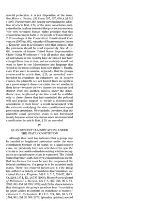 special protection, it is not dispositive of the issue.
See Moore v. Ganim, 233 Conn. 557, 597, 660 A.2d 742
(1995). Furthermore, the history surrounding the adop-
tion of article first, § 20, of the state constitution indi-
cates that its drafters intended that provision to embody
‘‘the very strongest human rights principle that this
convention can put forth to the people of Connecticut’’;
2 Proceedings of the Connecticut Constitutional Con-
vention (1965) p. 692, remarks of Representative James
J. Kennelly; and, in accordance with that purpose, that
the provision should be read expansively. See id., p.
691, remarks of former United States Representative
Chase Going Woodhouse (‘‘[w]e all realize that rights
of individuals in this country have developed and have
changed from time to time, and we certainly would not
want to have in our [c]onstitution any language that
would in the future perhaps limit new rights’’). Finally,
even if we were to assume, arguendo, that the groups
enumerated in article first, § 20, as amended, were
intended to constitute an exhaustive list of suspect
classes, the plaintiffs are not barred from recognition
as a quasi-suspect class—the claim that we resolve in
their favor—because the two classes are separate and
distinct from one another. Indeed, under the defen-
dants’ view, heightened protection would be available
only to those classes that had marshaled the political
will and popular support to secure a constitutional
amendment in their favor, a result inconsistent with
the rationale underlying the state constitutional equal
protection provisions. We conclude, therefore, that the
plaintiffs’ equal protection claim is not foreclosed
merely because sexual orientation is not an enumerated
classification in article first, § 20, as amended.
                            IV
    QUASI-SUSPECT CLASSIFICATIONS UNDER
           THE STATE CONSTITUTION
   Although this court has indicated that a group may
be entitled to heightened protection under the state
constitution because of its status as a quasi-suspect
class, we previously have not articulated the specific
criteria to be considered in determining whether recog-
nition as a quasi-suspect class is warranted. The United
States Supreme Court, however, consistently has identi-
fied two factors that must be met, for purposes of the
federal constitution, if a group is to be accorded such
status. These two required factors are: (1) the group
has suffered a history of invidious discrimination; see
United States v. Virginia, 518 U.S. 515, 531–32, 116 S.
Ct. 2264, 135 L. Ed. 2d 735 (1996); Massachusetts Board
of Retirement v. Murgia, 427 U.S. 307, 313, 96 S. Ct.
2562, 49 L. Ed. 2d 520 (1976); and (2) the characteristics
that distinguish the group’s members bear ‘‘no relation
to [their] ability to perform or contribute to society.’’
Frontiero v. Richardson, 411 U.S. 677, 686, 93 S. Ct.
1764, 36 L. Ed. 2d 583 (1973) (plurality opinion); accord
 