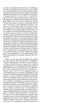 ity status or political powerlessness are subsidiary to
the first two primary factors because, as we explain
more fully hereinafter, the United States Supreme Court
has granted suspect class status to a group whose distin-
guishing characteristic is not immutable;20 see Nyquist
v. Mauclet, 432 U.S. 1, 9 n.11, 97 S. Ct. 2120, 53 L.
Ed. 2d 63 (1977) (rejecting immutability requirement in
treating group of resident aliens as suspect class despite
their ability to opt out of class voluntarily); and has
accorded quasi-suspect status to a group that had not
been a minority or truly politically powerless.21 See
Frontiero v. Richardson, supra, 411 U.S. 686 n.17 (plu-
rality opinion) (according women heightened protec-
tion despite court’s acknowledgment that women ‘‘do
not constitute a small and powerless minority’’). We do
not doubt, moreover, that the court has accorded little
weight to a group’s political power because that factor,
in contrast to the other criteria, frequently is not readily
discernible by reference to objective standards. Thus,
an attempt to quantify a group’s political influence often
will involve a myriad of complex and interrelated con-
siderations of a kind not readily susceptible to judicial
fact-finding. Nevertheless, because the court has identi-
fied the immutability of the group’s distinguishing char-
acteristic and the group’s minority status or relative
lack of political power as potentially relevant factors
to the determination of whether heightened judicial
protection is appropriate, we, too, shall consider those
factors for purposes of our inquiry under the state con-
stitution.22
   Finally, we note that courts generally have applied
the same criteria to determine whether a classification
is suspect, quasi-suspect or neither. See, e.g., Cleburne
v. Cleburne Living Center, Inc., supra, 473 U.S. 440–42
(applying factors in concluding that mentally disadvan-
taged persons do not constitute suspect or quasi-sus-
pect class); Massachusetts Board of Retirement v.
Murgia, supra, 427 U.S. 313–14 (applying factors in
concluding that age is not suspect classification). Just
as there is no uniformly applied formula for determining
whether a group is entitled to heightened protection
under the constitution, there also is no clear test for
determining whether a group that deserves such protec-
tion is entitled to designation as a suspect class or as
a quasi-suspect class.23 Nevertheless, we agree with the
New Mexico Supreme Court that, although ‘‘the defini-
tion of a suspect class for the purposes of justifying
strict scrutiny is instructive for a determination of
whether a group of people qualifies as a [quasi-suspect]
class justifying intermediate scrutiny, it is too exacting.’’
Breen v. Carlsbad Municipal Schools, 138 N.M. 331,
337, 120 P.3d 413 (2005) (holding that mentally disad-
vantaged persons constitute quasi-suspect class under
equal protection clause of New Mexico constitution).
Indeed, it stands to reason that ‘‘the level of protection
needed from the majoritarian political process does
 