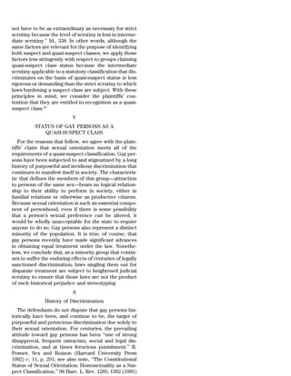 not have to be as extraordinary as necessary for strict
scrutiny because the level of scrutiny is less in interme-
diate scrutiny.’’ Id., 338. In other words, although the
same factors are relevant for the purpose of identifying
both suspect and quasi-suspect classes, we apply those
factors less stringently with respect to groups claiming
quasi-suspect class status because the intermediate
scrutiny applicable to a statutory classification that dis-
criminates on the basis of quasi-suspect status is less
rigorous or demanding than the strict scrutiny to which
laws burdening a suspect class are subject. With these
principles in mind, we consider the plaintiffs’ con-
tention that they are entitled to recognition as a quasi-
suspect class.24
                            V
          STATUS OF GAY PERSONS AS A
             QUASI-SUSPECT CLASS
   For the reasons that follow, we agree with the plain-
tiffs’ claim that sexual orientation meets all of the
requirements of a quasi-suspect classification. Gay per-
sons have been subjected to and stigmatized by a long
history of purposeful and invidious discrimination that
continues to manifest itself in society. The characteris-
tic that defines the members of this group—attraction
to persons of the same sex—bears no logical relation-
ship to their ability to perform in society, either in
familial relations or otherwise as productive citizens.
Because sexual orientation is such an essential compo-
nent of personhood, even if there is some possibility
that a person’s sexual preference can be altered, it
would be wholly unacceptable for the state to require
anyone to do so. Gay persons also represent a distinct
minority of the population. It is true, of course, that
gay persons recently have made significant advances
in obtaining equal treatment under the law. Nonethe-
less, we conclude that, as a minority group that contin-
ues to suffer the enduring effects of centuries of legally
sanctioned discrimination, laws singling them out for
disparate treatment are subject to heightened judicial
scrutiny to ensure that those laws are not the product
of such historical prejudice and stereotyping.
                            A
               History of Discrimination
   The defendants do not dispute that gay persons his-
torically have been, and continue to be, the target of
purposeful and pernicious discrimination due solely to
their sexual orientation. For centuries, the prevailing
attitude toward gay persons has been ‘‘one of strong
disapproval, frequent ostracism, social and legal dis-
crimination, and at times ferocious punishment.’’ R.
Posner, Sex and Reason (Harvard University Press
1992) c. 11, p. 291; see also note, ‘‘The Constitutional
Status of Sexual Orientation: Homosexuality as a Sus-
pect Classification,’’ 98 Harv. L. Rev. 1285, 1302 (1985)
 