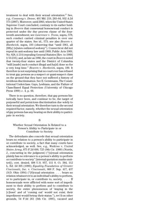 treatment to deal with their sexual orientation.27 See,
e.g., Conaway v. Deane, 401 Md. 219, 283–84, 932 A.2d
571 (2007). Moreover, until 2003, when the United States
Supreme Court concluded, contrary to its earlier hold-
ing in Bowers that consensual homosexual conduct is
protected under the due process clause of the four-
teenth amendment; see Lawrence v. Texas, supra, 578;
such conduct carried criminal penalties in over one
quarter of the states. See id., 573; see also Bowers v.
Hardwick, supra, 193 (observing that ‘‘until 1961, all
[fifty] [s]tates outlawed sodomy’’). Connecticut did not
repeal its anti-sodomy law until 1969; Public Acts 1969,
No. 828, § 214 (repealing General Statutes [Rev. to 1968]
§ 53-216); and, as late as 1986, the court in Bowers noted
that twenty-four states and the District of Columbia
‘‘still [made] such conduct illegal and ha[d] done so for
a very long time.’’ Bowers v. Hardwick, supra, 190. It
therefore is not surprising that no court ever has refused
to treat gay persons as a suspect or quasi-suspect class
on the ground that they have not suffered a history of
invidious discrimination. See E. Gerstmann, The Consti-
tutional Underclass: Gays, Lesbians, and the Failure of
Class-Based Equal Protection (University of Chicago
Press 1999) c. 4, p. 66.
   There is no question, therefore, that gay persons his-
torically have been, and continue to be, the target of
purposeful and pernicious discrimination due solely to
their sexual orientation. We therefore turn to the second
required factor, namely, whether the sexual orientation
of gay persons has any bearing on their ability to partici-
pate in society.
                            B
     Whether Sexual Orientation Is Related to a
        Person’s Ability to Participate in or
              Contribute to Society
   The defendants also concede that sexual orientation
bears no relation to a person’s ability to participate in
or contribute to society, a fact that many courts have
acknowledged, as well. See, e.g., Watkins v. United
States Army, 875 F.2d 699, 725 (9th Cir. 1989) (Norris,
J., concurring in the judgment) (‘‘[s]exual orientation
plainly has no relevance to a person’s ability to perform
or contribute to society’’ [internal quotation marks omit-
ted]), cert. denied, 498 U.S. 957, 111 S. Ct. 384, 112
L. Ed. 2d 395 (1990); Equality Foundation of Greater
Cincinnati, Inc. v. Cincinnati, 860 F. Sup. 417, 437
(S.D. Ohio 1994) (‘‘[S]exual orientation . . . bears no
relation whatsoever to an individual’s ability to perform,
or to participate in, or contribute to, society. . . . If
homosexuals were afflicted with some sort of impedi-
ment to their ability to perform and to contribute to
society, the entire phenomenon of ‘staying in the
[c]loset’ and of ‘coming out’ would not exist; their
impediment would betray their status.’’), rev’d on other
grounds, 54 F.3d 261 (6th Cir. 1995), vacated and
 