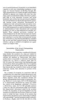ence to sexual preference of parents); to an individual’s
capacity to enter into relationships analogous to mar-
riage; see General Statutes §§ 46b-38aa through 46b-
38pp (granting same sex couples all rights and privileges
afforded to opposite sex couples who enter into mar-
riage); and to an individual’s ability otherwise to partici-
pate fully in every important economic and social
institution and activity that the government regulates.
See General Statutes §§ 46a-81a through 46a-81n (gener-
ally banning sexual orientation discrimination in
employment, trade and professional association mem-
bership, public accommodations, housing, credit prac-
tices, state hiring practices, state licensing practices and
in administration of state educational and vocational
programs as well as state-administered benefits pro-
grams). These statutory provisions constitute an
acknowledgment by the state that homosexual orienta-
tion is no more relevant to a person’s ability to perform
and contribute to society than is heterosexual orienta-
tion. It therefore is clear that the plaintiffs have satisfied
this second and final required prong for determining
whether a group is entitled to recognition as a quasi-
suspect or suspect class.
                              C
      Immutability of the Group’s Distinguishing
                    Characteristic
  A third factor that courts have considered in determi-
ning whether the members of a class are entitled to
heightened protection for equal protection purposes is
whether the attribute or characteristic that distin-
guishes them is immutable or otherwise beyond their
control. See, e.g., Bowen v. Gilliard, supra, 483 U.S.
602. Of course, the characteristic that distinguishes gay
persons from others and qualifies them for recognition
as a distinct and discrete group is the characteristic
that historically has resulted in their social and legal
ostracism, namely, their attraction to persons of the
same sex.
   On a number of occasions, in connection with its
consideration of a claim that a particular group is enti-
tled to suspect or quasi-suspect class status, the United
States Supreme Court has considered whether the
group’s distinguishing characteristic is immutable. See,
e.g., Mathews v. Lucas, supra, 427 U.S. 505 (illegitimacy
is ‘‘a characteristic determined by causes not within
the control of the illegitimate individual’’); Frontiero
v. Richardson, supra, 411 U.S. 686 (plurality opinion)
(‘‘since sex, like race and national origin, is an immuta-
ble characteristic determined solely by the accident
of birth, the imposition of special disabilities [on] the
members of a particular sex because of their sex would
seem to violate the basic concept of our system that
legal burdens should bear some relationship to individ-
ual responsibility’’ [internal quotation marks omitted]);
cf. Parham v. Hughes, 441 U.S. 347, 351, 99 S. Ct. 1742,
 