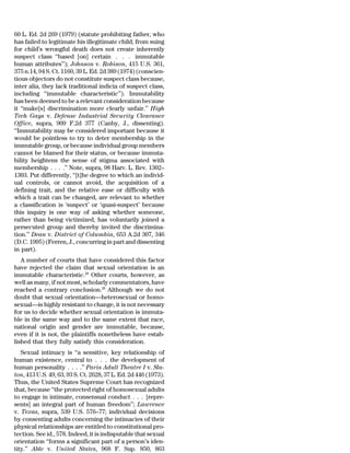 60 L. Ed. 2d 269 (1979) (statute prohibiting father, who
has failed to legitimate his illegitimate child, from suing
for child’s wrongful death does not create inherently
suspect class ‘‘based [on] certain . . . immutable
human attributes’’); Johnson v. Robison, 415 U.S. 361,
375 n.14, 94 S. Ct. 1160, 39 L. Ed. 2d 389 (1974) (conscien-
tious objectors do not constitute suspect class because,
inter alia, they lack traditional indicia of suspect class,
including ‘‘immutable characteristic’’). Immutability
has been deemed to be a relevant consideration because
it ‘‘make[s] discrimination more clearly unfair.’’ High
Tech Gays v. Defense Industrial Security Clearance
Office, supra, 909 F.2d 377 (Canby, J., dissenting).
‘‘Immutability may be considered important because it
would be pointless to try to deter membership in the
immutable group, or because individual group members
cannot be blamed for their status, or because immuta-
bility heightens the sense of stigma associated with
membership . . . .’’ Note, supra, 98 Harv. L. Rev. 1302–
1303. Put differently, ‘‘[t]he degree to which an individ-
ual controls, or cannot avoid, the acquisition of a
defining trait, and the relative ease or difficulty with
which a trait can be changed, are relevant to whether
a classification is ‘suspect’ or ‘quasi-suspect’ because
this inquiry is one way of asking whether someone,
rather than being victimized, has voluntarily joined a
persecuted group and thereby invited the discrimina-
tion.’’ Dean v. District of Columbia, 653 A.2d 307, 346
(D.C. 1995) (Ferren, J., concurring in part and dissenting
in part).
   A number of courts that have considered this factor
have rejected the claim that sexual orientation is an
immutable characteristic.28 Other courts, however, as
well as many, if not most, scholarly commentators, have
reached a contrary conclusion.29 Although we do not
doubt that sexual orientation—heterosexual or homo-
sexual—is highly resistant to change, it is not necessary
for us to decide whether sexual orientation is immuta-
ble in the same way and to the same extent that race,
national origin and gender are immutable, because,
even if it is not, the plaintiffs nonetheless have estab-
lished that they fully satisfy this consideration.
   Sexual intimacy is ‘‘a sensitive, key relationship of
human existence, central to . . . the development of
human personality . . . .’’ Paris Adult Theatre I v. Sla-
ton, 413 U.S. 49, 63, 93 S. Ct. 2628, 37 L. Ed. 2d 446 (1973).
Thus, the United States Supreme Court has recognized
that, because ‘‘the protected right of homosexual adults
to engage in intimate, consensual conduct . . . [repre-
sents] an integral part of human freedom’’; Lawrence
v. Texas, supra, 539 U.S. 576–77; individual decisions
by consenting adults concerning the intimacies of their
physical relationships are entitled to constitutional pro-
tection. See id., 578. Indeed, it is indisputable that sexual
orientation ‘‘forms a significant part of a person’s iden-
tity.’’ Able v. United States, 968 F. Sup. 850, 863
 