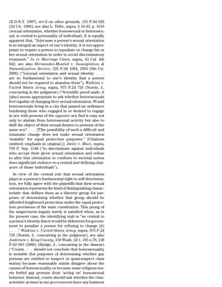 (E.D.N.Y. 1997), rev’d on other grounds, 155 F.3d 628
(2d Cir. 1998); see also L. Tribe, supra, § 16-33, p. 1616
(sexual orientation, whether homosexual or heterosex-
ual, is central to personality of individual). It is equally
apparent that, ‘‘[b]ecause a person’s sexual orientation
is so integral an aspect of one’s identity, it is not appro-
priate to require a person to repudiate or change his or
her sexual orientation in order to avoid discriminatory
treatment.’’ In re Marriage Cases, supra, 43 Cal. 4th
842; see also Hernandez-Montiel v. Immigration &
Naturalization Service, 225 F.3d 1084, 1093 (9th Cir.
2000) (‘‘[s]exual orientation and sexual identity . . .
are so fundamental to one’s identity that a person
should not be required to abandon them’’); Watkins v.
United States Army, supra, 875 F.2d 726 (Norris, J.,
concurring in the judgment) (‘‘Scientific proof aside, it
[also] seems appropriate to ask whether heterosexuals
feel capable of changing their sexual orientation. Would
heterosexuals living in a city that passed an ordinance
burdening those who engaged in or desired to engage
in sex with persons of the opposite sex find it easy not
only to abstain from heterosexual activity but also to
shift the object of their sexual desires to persons of the
same sex? . . . [T]he possibility of such a difficult and
traumatic change does not make sexual orientation
‘mutable’ for equal protection purposes.’’ [Citations
omitted; emphasis in original.]); Jantz v. Muci, supra,
759 F. Sup. 1548 (‘‘to discriminate against individuals
who accept their given sexual orientation and refuse
to alter that orientation to conform to societal norms
does significant violence to a central and defining char-
acter of those individuals’’).
   In view of the central role that sexual orientation
plays in a person’s fundamental right to self-determina-
tion, we fully agree with the plaintiffs that their sexual
orientation represents the kind of distinguishing charac-
teristic that defines them as a discrete group for pur-
poses of determining whether that group should be
afforded heightened protection under the equal protec-
tion provisions of the state constitution. This prong of
the suspectness inquiry surely is satisfied when, as in
the present case, the identifying trait is ‘‘so central to
a person’s identity that it would be abhorrent for govern-
ment to penalize a person for refusing to change [it]
. . . .’’ Watkins v. United States Army, supra, 875 F.2d
726 (Norris, J., concurring in the judgment); see also
Andersen v. King County, 158 Wash. 2d 1, 105 n.78, 138
P.3d 963 (2006) (Bridge, J., concurring in the dissent)
(‘‘Courts . . . should not conclude that homosexuality
is mutable [for purposes of determining whether gay
persons are entitled to suspect or quasi-suspect class
status] because reasonable minds disagree about the
causes of homosexuality or because some religious ten-
ets forbid gay persons from ‘acting on’ homosexual
behavior. Instead, courts should ask whether the char-
acteristic at issue is one governments have any business
 