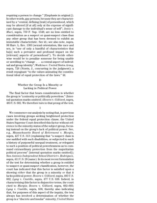 requiring a person to change.’’ [Emphasis in original.]).
In other words, gay persons, because they are character-
ized by a ‘‘central, defining [trait] of personhood, which
may be altered [if at all] only at the expense of signifi-
cant damage to the individual’s sense of self’’; Jantz v.
Muci, supra, 759 F. Sup. 1548; are no less entitled to
consideration as a suspect or quasi-suspect class than
any other group that has been deemed to exhibit an
immutable characteristic. See id.; see also note, supra,
98 Harv. L. Rev. 1303 (sexual orientation, like race and
sex, is ‘‘one of only a handful of characteristics that
ha[s] such a pervasive and profound impact on the
[relevant] aspects of personhood’’). To decide other-
wise would be to penalize someone for being unable
or unwilling to ‘‘change . . . a central aspect of individ-
ual and group identity’’; Watkins v. United States Army,
supra, 726 (Norris, J., concurring in the judgment); a
result repugnant ‘‘to the values animating the constitu-
tional ideal of equal protection of the laws.’’ Id.
                             D
          Whether the Group Is a Minority or
             Lacking in Political Power
  The final factor that bears consideration is whether
the group is ‘‘a minority or politically powerless.’’ (Inter-
nal quotation marks omitted.) Bowen v. Gilliard, supra,
483 U.S. 602. We therefore turn to that prong of the test.
                             1
   We commence our analysis by noting that, in previous
cases involving groups seeking heightened protection
under the federal equal protection clause, the United
States Supreme Court described this factor without ref-
erence to the minority status of the subject group, focus-
ing instead on the group’s lack of political power. See,
e.g., Massachusetts Board of Retirement v. Murgia,
supra, 427 U.S. 313 (explaining that ‘‘a suspect class is
one saddled with such disabilities, or subjected to such
a history of purposeful unequal treatment, or relegated
to such a position of political powerlessness as to com-
mand extraordinary protection from the majoritarian
political process’’ [internal quotation marks omitted]);
San Antonio Independent School District v. Rodriguez,
supra, 411 U.S. 28 (same). In its most recent formulation
of the test for determining whether a group is entitled
to suspect or quasi-suspect classification, however, the
court has indicated that this factor is satisfied upon a
showing either that the group is a minority or that it
lacks political power. Bowen v. Gilliard, supra, 483 U.S.
602; Lyng v. Castillo, supra, 477 U.S. 638. Indeed, in
characterizing this factor in disjunctive terms, the court
cited to Murgia; Bowen v. Gilliard, supra, 602–603;
Lyng v. Castillo, supra, 638; thereby also indicating
that, for purposes of this aspect of the inquiry, the test
always has involved a determination of whether the
group is a ‘‘discrete and insular’’ minority; United States
 