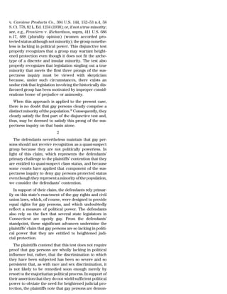 v. Carolene Products Co., 304 U.S. 144, 152–53 n.4, 58
S. Ct. 778, 82 L. Ed. 1234 (1938); or, if not a true minority;
see, e.g., Frontiero v. Richardson, supra, 411 U.S. 686
n.17, 688 (plurality opinion) (women accorded pro-
tected status although not minority); the group nonethe-
less is lacking in political power. This disjunctive test
properly recognizes that a group may warrant height-
ened protection even though it does not fit the arche-
type of a discrete and insular minority. The test also
properly recognizes that legislation singling out a true
minority that meets the first three prongs of the sus-
pectness inquiry must be viewed with skepticism
because, under such circumstances, there exists an
undue risk that legislation involving the historically dis-
favored group has been motivated by improper consid-
erations borne of prejudice or animosity.
  When this approach is applied to the present case,
there is no doubt that gay persons clearly comprise a
distinct minority of the population.30 Consequently, they
clearly satisfy the first part of the disjunctive test and,
thus, may be deemed to satisfy this prong of the sus-
pectness inquiry on that basis alone.
                              2
   The defendants nevertheless maintain that gay per-
sons should not receive recognition as a quasi-suspect
group because they are not politically powerless. In
light of this claim, which represents the defendants’
primary challenge to the plaintiffs’ contention that they
are entitled to quasi-suspect class status, and because
some courts have applied that component of the sus-
pectness inquiry to deny gay persons protected status
even though they represent a minority of the population,
we consider the defendants’ contention.
   In support of their claim, the defendants rely primar-
ily on this state’s enactment of the gay rights and civil
union laws, which, of course, were designed to provide
equal rights for gay persons, and which undoubtedly
reflect a measure of political power. The defendants
also rely on the fact that several state legislators in
Connecticut are openly gay. From the defendants’
standpoint, these significant advances undermine the
plaintiffs’ claim that gay persons are so lacking in politi-
cal power that they are entitled to heightened judi-
cial protection.
   The plaintiffs contend that this test does not require
proof that gay persons are wholly lacking in political
influence but, rather, that the discrimination to which
they have been subjected has been so severe and so
persistent that, as with race and sex discrimination, it
is not likely to be remedied soon enough merely by
resort to the majoritarian political process. In support of
their assertion that they do not wield sufficient political
power to obviate the need for heightened judicial pro-
tection, the plaintiffs note that gay persons are demon-
 