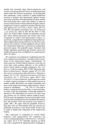strably less powerful than African-Americans and
women, two groups that have been accorded protected
status under the federal constitution. As the plaintiffs
also emphasize, courts continue to apply heightened
scrutiny to statutes that discriminate against women
and racial minorities notwithstanding the great strides
that both groups have made and continue to make in
recent years in terms of their political strength. Indeed,
heightened scrutiny is applied to statutes that discrimi-
nate against men; see Craig v. Boren, supra, 429 U.S.
197, 204; and against Caucasians. See, e.g., Richmond
v. J.A. Croson Co., 488 U.S. 469, 493–96, 109 S. Ct. 706,
102 L. Ed. 2d 854 (1989). Finally, the plaintiffs contend
that when African-Americans and women first were
recognized as suspect and quasi-suspect classes, re-
spectively, comprehensive legislation barring discrimi-
nation against those groups had been in effect for years,
and yet the existence of that legislation did not deter
the United States Supreme Court from according them
protected status. The plaintiffs argue, therefore, that
similar legislation protecting gay persons cannot dis-
qualify that group from recognition as a quasi-suspect
class. We agree.
   We commence our analysis by considering what the
term ‘‘political powerlessness’’ actually means for pur-
poses of the suspectness inquiry. Unfortunately, ‘‘in
most cases the [United States] Supreme Court has no
more than made passing reference to the ‘political
power’ factor without actually analyzing it. See., e.g.,
Bowen v. Gilliard, [supra, 483 U.S. 602]; Massachusetts
Board of Retirement v. Murgia, [supra, 427 U.S. 313];
San Antonio Independent School District v. Rodriguez,
[supra, 411 U.S. 28].’’ Equality Foundation of Greater
Cincinnati, Inc. v. Cincinnati, supra, 860 F. Sup.
437–38 n.17. In view of this fact, and because the extent
to which a group possesses or lacks political power is
neither readily discernible nor easily measurable, this
facet of the suspectness inquiry aptly has been charac-
terized as ‘‘ill-defined . . . .’’ Id., 437 n.17. Our task is
further complicated by the fact that, to our knowledge,
no other court has undertaken a thorough analysis of
this factor. The defendants are correct, of course, that
gay persons are not entirely without political power,
both because the legislature has been persuaded of the
need for laws prohibiting sexual orientation discrimina-
tion and because some gay persons serve openly in
public office. We agree with the plaintiffs, however,
that they need not demonstrate that gay persons are
politically powerless in any literal sense of that term
in order to satisfy this component of the suspectness
inquiry.
  This conclusion is compelled by United States
Supreme Court jurisprudence. We commence our
review of that jurisprudence with Frontiero v. Richard-
son, supra, 411 U.S. 677 (plurality opinion), in which
the court considered an equal protection challenge to
 