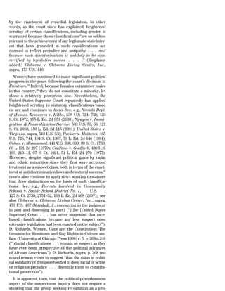 by the enactment of remedial legislation. In other
words, as the court since has explained, heightened
scrutiny of certain classifications, including gender, is
warranted because those classifications ‘‘are so seldom
relevant to the achievement of any legitimate state inter-
est that laws grounded in such considerations are
deemed to reflect prejudice and antipathy . . . and
because such discrimination is unlikely to be soon
rectified by legislative means . . . .’’ (Emphasis
added.) Cleburne v. Cleburne Living Center, Inc.,
supra, 473 U.S. 440.
    Women have continued to make significant political
progress in the years following the court’s decision in
Frontiero.33 Indeed, because females outnumber males
in this country,34 they do not constitute a minority, let
alone a relatively powerless one. Nevertheless, the
United States Supreme Court repeatedly has applied
heightened scrutiny to statutory classifications based
on sex and continues to do so. See, e.g., Nevada Dept.
of Human Resources v. Hibbs, 538 U.S. 721, 728, 123
S. Ct. 1972, 155 L. Ed. 2d 953 (2003); Nguyen v. Immi-
gration & Naturalization Service, 533 U.S. 53, 60, 121
S. Ct. 2053, 150 L. Ed. 2d 115 (2001); United States v.
Virginia, supra, 518 U.S. 533; Heckler v. Mathews, 465
U.S. 728, 744, 104 S. Ct. 1387, 79 L. Ed. 2d 646 (1984);
Caban v. Mohammed, 441 U.S. 380, 388, 99 S. Ct. 1760,
60 L. Ed. 2d 297 (1979); Califano v. Goldfarb, 430 U.S.
199, 210–11, 97 S. Ct. 1021, 51 L. Ed. 2d 270 (1977).
Moreover, despite significant political gains by racial
and ethnic minorities since they first were accorded
treatment as a suspect class, both in terms of the enact-
ment of antidiscrimination laws and electoral success,35
courts also continue to apply strict scrutiny to statutes
that draw distinctions on the basis of such classifica-
tions. See, e.g., Parents Involved in Community
Schools v. Seattle School District No. 1,         U.S.     ,
127 S. Ct. 2738, 2751–52, 168 L. Ed. 2d 508 (2007);; see
also Cleburne v. Cleburne Living Center, Inc., supra,
473 U.S. 467 (Marshall, J., concurring in the judgment
in part and dissenting in part) (‘‘[t]he [United States
Supreme] Court . . . has never suggested that race-
based classifications became any less suspect once
extensive legislation had been enacted on the subject’’);
D. Richards, Women, Gays and the Constitution: The
Grounds for Feminism and Gay Rights in Culture and
Law (University of Chicago Press 1998) c. 5, p. 268 n.248
(‘‘[r]acial classifications . . . remain as suspect as they
have ever been irrespective of the political advances
of African Americans’’); D. Richards, supra, p. 268 (no
sound reason exists to suggest ‘‘that the gains in politi-
cal solidarity of groups subjected to deep racial or sexist
or religious prejudice . . . disentitle them to constitu-
tional protection’’).
  It is apparent, then, that the political powerlessness
aspect of the suspectness inquiry does not require a
showing that the group seeking recognition as a pro-
 