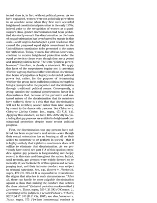 tected class is, in fact, without political power. As we
have explained, women were not politically powerless
in an absolute sense when they first were accorded
heightened constitutional protection in the early 1970s;
indeed, prior to the recognition of women as a quasi-
suspect class, gender discrimination had been prohib-
ited statutorily—much like discrimination on the basis
of sexual orientation has been barred by statute in this
state—and Congress had adopted a joint resolution that
caused the proposed equal rights amendment to the
United States constitution to be presented to the states
for ratification. Today, women, like African-Americans,
continue to receive heightened protection under the
equal protection clause even though they are a potent
and growing political force. The term ‘‘political power-
lessness,’’ therefore, is clearly a misnomer. We apply
this facet of the suspectness inquiry not to ascertain
whether a group that has suffered invidious discrimina-
tion borne of prejudice or bigotry is devoid of political
power but, rather, for the purpose of determining
whether the group lacks sufficient political strength to
bring a prompt end to the prejudice and discrimination
through traditional political means. Consequently, a
group satisfies the political powerlessness factor if it
demonstrates that, because of the pervasive and sus-
tained nature of the discrimination that its members
have suffered, there is a risk that that discrimination
will not be rectified, sooner rather than later, merely
by resort to the democratic process. See Cleburne v.
Cleburne Living Center, Inc., supra, 473 U.S. 440.
Applying this standard, we have little difficulty in con-
cluding that gay persons are entitled to heightened con-
stitutional protection despite some recent political
progress.
   First, the discrimination that gay persons have suf-
fered has been so pervasive and severe—even though
their sexual orientation has no bearing at all on their
ability to contribute to or perform in society—that it
is highly unlikely that legislative enactments alone will
suffice to eliminate that discrimination. As we pre-
viously have noted; see part V A of this opinion; preju-
dice against gay persons is long-standing and deeply
rooted, in this state and throughout the nation. In fact,
until recently, gay persons were widely deemed to be
mentally ill; see footnote 27 of this opinion and accom-
panying text; and their intimate conduct was subject
to criminal sanctions. See, e.g., Bowers v. Hardwick,
supra, 478 U.S. 193–94. It is impossible to overestimate
the stigma that attaches in such circumstances. ‘‘After
all, there can hardly be more palpable discrimination
against a class than making the conduct that defines
the class criminal.’’ (Internal quotation marks omitted.)
Lawrence v. Texas, supra, 539 U.S. 583 (O’Connor, J.,
concurring in the judgment); accord Padula v. Webster,
822 F.2d 97, 103 (D.C. Cir. 1987); see also Lawrence v.
Texas, supra, 575 (‘‘[w]hen homosexual conduct is
 