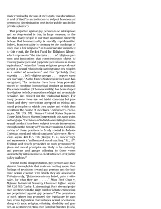 made criminal by the law of the [s]tate, that declaration
in and of itself is an invitation to subject homosexual
persons to discrimination both in the public and in the
private spheres’’).
   That prejudice against gay persons is so widespread
and so deep-seated is due, in large measure, to the
fact that many people in our state and nation sincerely
believe that homosexuality is morally reprehensible.
Indeed, homosexuality is contrary to the teachings of
more than a few religions.36 In its amicus brief submitted
to this court, the Becket Fund for Religious Liberty,
which represents ‘‘the interests . . . of religious per-
sons and institutions that conscientiously object to
treating [same] sex and [opposite] sex unions as moral
equivalents,’’ notes that ‘‘many religious groups do not
accept [a sexual relationship] among same sex couples
as a matter of conscience’’ and that ‘‘probably [the]
majority . . . [of] religious groups . . . oppose same
sex marriage.’’ As the United States Supreme Court has
recognized, ‘‘for centuries there have been powerful
voices to condemn homosexual conduct as immoral.
The condemnation [of homosexuality] has been shaped
by religious beliefs, conceptions of right and acceptable
behavior, and respect for the traditional family. For
many persons these are not trivial concerns but pro-
found and deep convictions accepted as ethical and
moral principles to which they aspire and which thus
determine the course of their lives.’’ Lawrence v. Texas,
supra, 539 U.S. 571. Former United States Supreme
Court Chief Justice Warren Burger made this same point
not long ago: ‘‘Decisions of individuals relating to homo-
sexual conduct have been subject to state intervention
throughout the history of Western civilization. Condem-
nation of those practices is firmly rooted in Judeao-
Christian moral and ethical standards’’; Bowers v. Hard-
wick, supra, 478 U.S. 196 (Burger, C. J., concurring);
and represents a ‘‘millennia of moral teaching.’’ Id., 197.
Feelings and beliefs predicated on such profound reli-
gious and moral principles are likely to be enduring,
and persons and groups adhering to those views
undoubtedly will continue to exert influence over public
policy makers.37
   Beyond moral disapprobation, gay persons also face
virulent homophobia that rests on nothing more than
feelings of revulsion toward gay persons and the inti-
mate sexual conduct with which they are associated.
Unfortunately, ‘‘[h]omosexuals are hated, quite irratio-
nally, for what they are . . . .’’ High Tech Gays v.
Defense Industrial Security Clearance Office, supra,
909 F.2d 382 (Canby, J., dissenting). Such visceral preju-
dice is reflected in the large number of hate crimes that
are perpetrated against gay persons.38 The prevalence
of such crimes has prompted the legislature to pass
hate crime legislation that includes sexual orientation,
along with race, religion, ethnicity, disability and gen-
der, as a protected class. See General Statutes §§ 53a-
 