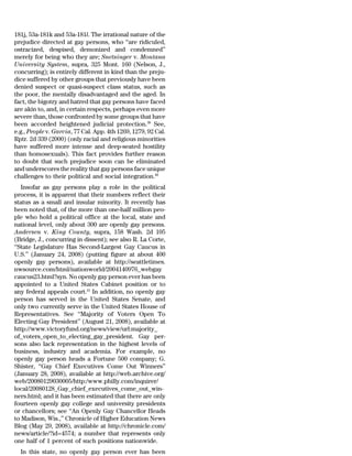 181j, 53a-181k and 53a-181l. The irrational nature of the
prejudice directed at gay persons, who ‘‘are ridiculed,
ostracized, despised, demonized and condemned’’
merely for being who they are; Snetsinger v. Montana
University System, supra, 325 Mont. 160 (Nelson, J.,
concurring); is entirely different in kind than the preju-
dice suffered by other groups that previously have been
denied suspect or quasi-suspect class status, such as
the poor, the mentally disadvantaged and the aged. In
fact, the bigotry and hatred that gay persons have faced
are akin to, and, in certain respects, perhaps even more
severe than, those confronted by some groups that have
been accorded heightened judicial protection.39 See,
e.g., People v. Garcia, 77 Cal. App. 4th 1269, 1279, 92 Cal.
Rptr. 2d 339 (2000) (only racial and religious minorities
have suffered more intense and deep-seated hostility
than homosexuals). This fact provides further reason
to doubt that such prejudice soon can be eliminated
and underscores the reality that gay persons face unique
challenges to their political and social integration.40
   Insofar as gay persons play a role in the political
process, it is apparent that their numbers reflect their
status as a small and insular minority. It recently has
been noted that, of the more than one-half million peo-
ple who hold a political office at the local, state and
national level, only about 300 are openly gay persons.
Andersen v. King County, supra, 158 Wash. 2d 105
(Bridge, J., concurring in dissent); see also R. La Corte,
‘‘State Legislature Has Second-Largest Gay Caucus in
U.S.’’ (January 24, 2008) (putting figure at about 400
openly gay persons), available at http://seattletimes.
nwsource.com/html/nationworld/2004140976_webgay
caucus23.html?syn. No openly gay person ever has been
appointed to a United States Cabinet position or to
any federal appeals court.41 In addition, no openly gay
person has served in the United States Senate, and
only two currently serve in the United States House of
Representatives. See ‘‘Majority of Voters Open To
Electing Gay President’’ (August 21, 2008), available at
http://www.victoryfund.org/news/view/url:majority_
of_voters_open_to_electing_gay_president. Gay per-
sons also lack representation in the highest levels of
business, industry and academia. For example, no
openly gay person heads a Fortune 500 company; G.
Shister, ‘‘Gay Chief Executives Come Out Winners’’
(January 28, 2008), available at http://web.archive.org/
web/20080129030005/http:/www.philly.com/inquirer/
local/20080128_Gay_chief_executives_come_out_win-
ners.html; and it has been estimated that there are only
fourteen openly gay college and university presidents
or chancellors; see ‘‘An Openly Gay Chancellor Heads
to Madison, Wis.,’’ Chronicle of Higher Education News
Blog (May 29, 2008), available at http://chronicle.com/
news/article/?id=4574; a number that represents only
one half of 1 percent of such positions nationwide.
  In this state, no openly gay person ever has been
 