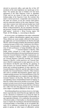 elected to statewide office, and only five of the 187
members of the state legislature are openly gay or les-
bian.42 No openly gay man or lesbian ever has been
appointed to the state Supreme Court or Appellate
Court, and we are aware of only one openly gay or
lesbian judge of the Superior Court. By contrast, this
state’s current governor, comptroller and secretary of
the state are women, as are the current chief justice
and two associate justices of the state Supreme Court,
and other women now hold and previously have held
statewide office and positions in the United States
House of Representatives. By any standard, therefore,
gay persons ‘‘remain a political underclass in our [state
and] nation.’’ Andersen v. King County, supra, 158
Wash. 2d 105 (Bridge, J., concurring in dissent).
   In recent years, our legislature has taken substantial
steps to address discrimination against gay persons.
These efforts are most notably reflected in this state’s
gay rights law; see General Statutes §§ 46a-81a through
46a-81r; which broadly prohibits discrimination against
a person because of his or her ‘‘preference for hetero-
sexuality, homosexuality or bisexuality, having a his-
tory of such preference or being identified with such
preference . . . .’’43 General Statutes § 46a-81a. This
public policy extends to a wide range of activities,
including membership in licensed professional associa-
tions; see General Statutes § 46a-81b; employment; see
General Statutes § 46a-81c; public accommodations;
see General Statutes § 46a-81d; housing; see General
Statutes § 46a-81e; credit practices; see General Stat-
utes § 46a-81f; employment in state agencies; see Gen-
eral Statutes §§ 46a-81h and 46a-81j; the granting of
state licenses; see General Statutes § 46a-81k; educa-
tional and vocational programs of state agencies; see
General Statutes § 46a-81m; and the allocation of state
benefits. See General Statutes § 46a-81n. Other statutes
also seek to prohibit discrimination against same sex
couples and gay persons. See General Statutes § 45a-724
et seq. (permitting same sex couples to adopt children);
General Statutes §§ 53a-181j, 53a-181k and 53a-181l
(recognizing crimes of intimidation based on bigotry or
bias for conduct directed at another on account of that
person’s actual or perceived sexual orientation). These
antidiscrimination provisions, along with the civil union
law, reflect the fact that gay persons are able to exert
some degree of political influence in the state.
   Notwithstanding these provisions, however, the legis-
lature expressly has stated that the gay rights law shall
not be ‘‘deemed or construed (1) to mean the state of
Connecticut condones homosexuality or bisexuality or
any equivalent lifestyle, (2) to authorize the promotion
of homosexuality or bisexuality in educational institu-
tions or require the teaching in educational institutions
of homosexuality or bisexuality as an acceptable life-
style, (3) to authorize or permit the use of numerical
goals or quotas, or other types of affirmative action
 