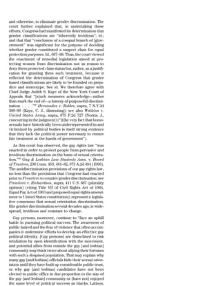 and otherwise, to eliminate gender discrimination. The
court further explained that, in undertaking those
efforts, Congress had manifested its determination that
gender classifications are ‘‘inherently invidious’’; id.;
and that that ‘‘conclusion of a coequal branch of [g]ov-
ernment’’ was significant for the purpose of deciding
whether gender constituted a suspect class for equal
protection purposes. Id., 687–88. Thus, the court viewed
the enactment of remedial legislation aimed at pro-
tecting women from discrimination not as reason to
deny them protected class status but, rather, as a justifi-
cation for granting them such treatment, because it
reflected the determination of Congress that gender
based classifications are likely to be founded on preju-
dice and stereotype. See id. We therefore agree with
Chief Judge Judith S. Kaye of the New York Court of
Appeals that ‘‘[s]uch measures acknowledge—rather
than mark the end of—a history of purposeful discrimi-
nation . . . .’’49 Hernandez v. Robles, supra, 7 N.Y.3d
388–89 (Kaye, C. J., dissenting); see also Watkins v.
United States Army, supra, 875 F.2d 727 (Norris, J.,
concurring in the judgment) (‘‘[t]he very fact that homo-
sexuals have historically been underrepresented in and
victimized by political bodies is itself strong evidence
that they lack the political power necessary to ensure
fair treatment at the hands of government’’).
   As this court has observed, the gay rights law ‘‘was
enacted in order to protect people from pervasive and
invidious discrimination on the basis of sexual orienta-
tion.’’50 Gay & Lesbian Law Students Assn. v. Board
of Trustees, 236 Conn. 453, 481–82, 673 A.2d 484 (1996).
The antidiscrimination provisions of our gay rights law,
no less than the provisions that Congress had enacted
prior to Frontiero to counter gender discrimination; see
Frontiero v. Richardson, supra, 411 U.S. 687 (plurality
opinion) (citing Title VII of Civil Rights Act of 1964,
Equal Pay Act of 1963 and proposed equal rights amend-
ment to United States constitution); represent a legisla-
tive consensus that sexual orientation discrimination,
like gender discrimination several decades ago, is wide-
spread, invidious and resistant to change.
   Gay persons, moreover, continue to ‘‘face an uphill
battle in pursuing political success. The awareness of
public hatred and the fear of violence that often accom-
panies it undermine efforts to develop an effective gay
political identity. [Gay persons] are disinclined to risk
retaliation by open identification with the movement,
and potential allies from outside the gay [and lesbian]
community may think twice about allying their fortunes
with such a despised population. That may explain why
many gay [and lesbian] officials hide their sexual orien-
tation until they have built up considerable public trust,
or why gay [and lesbian] candidates have not been
elected to public office in due proportion to the size of
the gay [and lesbian] community or [have not] enjoyed
the same level of political success as blacks, Latinos,
 