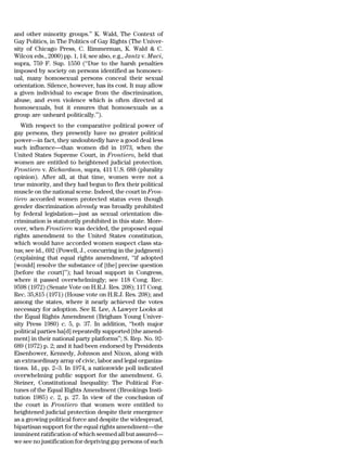 and other minority groups.’’ K. Wald, The Context of
Gay Politics, in The Politics of Gay Rights (The Univer-
sity of Chicago Press, C. Rimmerman, K. Wald & C.
Wilcox eds., 2000) pp. 1, 14; see also, e.g., Jantz v. Muci,
supra, 759 F. Sup. 1550 (‘‘Due to the harsh penalties
imposed by society on persons identified as homosex-
ual, many homosexual persons conceal their sexual
orientation. Silence, however, has its cost. It may allow
a given individual to escape from the discrimination,
abuse, and even violence which is often directed at
homosexuals, but it ensures that homosexuals as a
group are unheard politically.’’).
   With respect to the comparative political power of
gay persons, they presently have no greater political
power—in fact, they undoubtedly have a good deal less
such influence—than women did in 1973, when the
United States Supreme Court, in Frontiero, held that
women are entitled to heightened judicial protection.
Frontiero v. Richardson, supra, 411 U.S. 688 (plurality
opinion). After all, at that time, women were not a
true minority, and they had begun to flex their political
muscle on the national scene. Indeed, the court in Fron-
tiero accorded women protected status even though
gender discrimination already was broadly prohibited
by federal legislation—just as sexual orientation dis-
crimination is statutorily prohibited in this state. More-
over, when Frontiero was decided, the proposed equal
rights amendment to the United States constitution,
which would have accorded women suspect class sta-
tus; see id., 692 (Powell, J., concurring in the judgment)
(explaining that equal rights amendment, ‘‘if adopted
[would] resolve the substance of [the] precise question
[before the court]’’); had broad support in Congress,
where it passed overwhelmingly; see 118 Cong. Rec.
9598 (1972) (Senate Vote on H.R.J. Res. 208); 117 Cong.
Rec. 35,815 (1971) (House vote on H.R.J. Res. 208); and
among the states, where it nearly achieved the votes
necessary for adoption. See R. Lee, A Lawyer Looks at
the Equal Rights Amendment (Brigham Young Univer-
sity Press 1980) c. 5, p. 37. In addition, ‘‘both major
political parties ha[d] repeatedly supported [the amend-
ment] in their national party platforms’’; S. Rep. No. 92-
689 (1972) p. 2; and it had been endorsed by Presidents
Eisenhower, Kennedy, Johnson and Nixon, along with
an extraordinary array of civic, labor and legal organiza-
tions. Id., pp. 2–3. In 1974, a nationwide poll indicated
overwhelming public support for the amendment. G.
Steiner, Constitutional Inequality: The Political For-
tunes of the Equal Rights Amendment (Brookings Insti-
tution 1985) c. 2, p. 27. In view of the conclusion of
the court in Frontiero that women were entitled to
heightened judicial protection despite their emergence
as a growing political force and despite the widespread,
bipartisan support for the equal rights amendment—the
imminent ratification of which seemed all but assured—
we see no justification for depriving gay persons of such
 