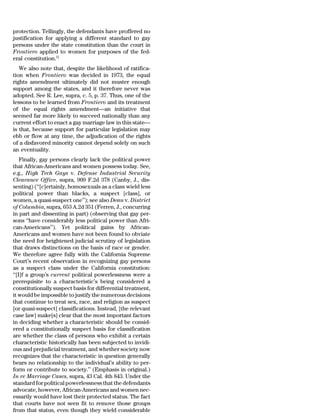 protection. Tellingly, the defendants have proffered no
justification for applying a different standard to gay
persons under the state constitution than the court in
Frontiero applied to women for purposes of the fed-
eral constitution.51
   We also note that, despite the likelihood of ratifica-
tion when Frontiero was decided in 1973, the equal
rights amendment ultimately did not muster enough
support among the states, and it therefore never was
adopted. See R. Lee, supra, c. 5, p. 37. Thus, one of the
lessons to be learned from Frontiero and its treatment
of the equal rights amendment—an initiative that
seemed far more likely to succeed nationally than any
current effort to enact a gay marriage law in this state—
is that, because support for particular legislation may
ebb or flow at any time, the adjudication of the rights
of a disfavored minority cannot depend solely on such
an eventuality.
    Finally, gay persons clearly lack the political power
that African-Americans and women possess today. See,
e.g., High Tech Gays v. Defense Industrial Security
Clearance Office, supra, 909 F.2d 378 (Canby, J., dis-
senting) (‘‘[c]ertainly, homosexuals as a class wield less
political power than blacks, a suspect [class], or
women, a quasi-suspect one’’); see also Dean v. District
of Columbia, supra, 653 A.2d 351 (Ferren, J., concurring
in part and dissenting in part) (observing that gay per-
sons ‘‘have considerably less political power than Afri-
can-Americans’’). Yet political gains by African-
Americans and women have not been found to obviate
the need for heightened judicial scrutiny of legislation
that draws distinctions on the basis of race or gender.
We therefore agree fully with the California Supreme
Court’s recent observation in recognizing gay persons
as a suspect class under the California constitution:
‘‘[I]f a group’s current political powerlessness were a
prerequisite to a characteristic’s being considered a
constitutionally suspect basis for differential treatment,
it would be impossible to justify the numerous decisions
that continue to treat sex, race, and religion as suspect
[or quasi-suspect] classifications. Instead, [the relevant
case law] make[s] clear that the most important factors
in deciding whether a characteristic should be consid-
ered a constitutionally suspect basis for classification
are whether the class of persons who exhibit a certain
characteristic historically has been subjected to invidi-
ous and prejudicial treatment, and whether society now
recognizes that the characteristic in question generally
bears no relationship to the individual’s ability to per-
form or contribute to society.’’ (Emphasis in original.)
In re Marriage Cases, supra, 43 Cal. 4th 843. Under the
standard for political powerlessness that the defendants
advocate, however, African-Americans and women nec-
essarily would have lost their protected status. The fact
that courts have not seen fit to remove those groups
from that status, even though they wield considerable
 