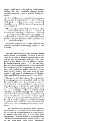 handed consideration of the political powerlessness
standard that other historically maligned groups,
including women, have received under the federal con-
stitution.
   In other words, as one commentator has explained,
‘‘[because] the term [political] ‘powerlessness’ is not
self-defining . . . [t]here must be some yardstick of
political power to which the power of [gay persons]
can be compared.
   ‘‘The only logical standard of comparison is other
. . . quasi-suspect classes such as . . . women. If
[women were] sufficiently powerless to be [accorded]
. . . quasi-suspect [class status], then logically [gay per-
sons] must be, at a minimum, more politically powerful
than these groups if they are in fact too powerful to be
a . . . quasi-suspect class.
  ‘‘Amazingly [however], not a single court has ever
compared the political power of [gay persons] to that
of women . . . .
                           ***
   ‘‘The point, of course, is not that the courts should
tolerate gender discrimination. The point is that the
courts are applying a very different standard to [gay
persons] than they have been applying to other [pro-
tected] groups. No court has been willing to evaluate
the political power of women . . . by the same stan-
dard that they have applied to [gay persons. Although]
the equal protection of the laws does not require the
same result for all groups seeking [quasi-suspect] class
status, surely it requires that courts apply the same
standards to all who seek judicial protection.’’ (Empha-
sis in original.) E. Gerstmann, supra, c. 4, pp. 81–83.
  This is precisely the flaw in Justice Borden’s analysis.
Because gay persons, like women, fully satisfy the first
three criteria of the suspectness inquiry, it would be
manifestly unfair to the plaintiffs, and to gay persons
generally, to ignore or dismiss the analysis and result
of Frontiero, which correctly concluded that women
were not so politically powerful as to obviate the need
for heightened judicial scrutiny of gender-based classifi-
cations. A brief recapitulation of the political status of
women when Frontiero was decided makes it crystal
clear that, upon application of the standard applied by
the court in Frontiero, gay persons have the same right
to protected status under the state constitution that
women have been accorded under the federal consti-
tution.55
   As we previously have discussed, when Frontiero
was decided in 1973, women wielded considerable polit-
ical clout. In fact, women were not even a voting minor-
ity. Census data reveal that, in 1970, there were
approximately 70 million women of voting age in the
United States and approximately 63 million men of that
age. See United States Census Bureau, ‘‘Democratic
 