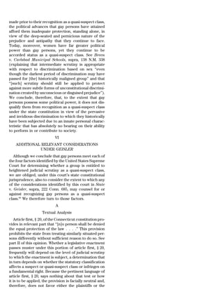 made prior to their recognition as a quasi-suspect class,
the political advances that gay persons have attained
afford them inadequate protection, standing alone, in
view of the deep-seated and pernicious nature of the
prejudice and antipathy that they continue to face.
Today, moreover, women have far greater political
power than gay persons, yet they continue to be
accorded status as a quasi-suspect class. See Breen
v. Carlsbad Municipal Schools, supra, 138 N.M. 338
(explaining that intermediate scrutiny is appropriate
with respect to discrimination based on sex ‘‘even
though the darkest period of discrimination may have
passed for [the] historically maligned group’’ and that
‘‘[such] scrutiny should still be applied to protect
against more subtle forms of unconstitutional discrimi-
nation created by unconscious or disguised prejudice’’).
We conclude, therefore, that, to the extent that gay
persons possess some political power, it does not dis-
qualify them from recognition as a quasi-suspect class
under the state constitution in view of the pervasive
and invidious discrimination to which they historically
have been subjected due to an innate personal charac-
teristic that has absolutely no bearing on their ability
to perform in or contribute to society.
                            VI
    ADDITIONAL RELEVANT CONSIDERATIONS
              UNDER GEISLER
   Although we conclude that gay persons meet each of
the four factors identified by the United States Supreme
Court for determining whether a group is entitled to
heightened judicial scrutiny as a quasi-suspect class,
we are obliged, under this court’s state constitutional
jurisprudence, also to consider the extent to which any
of the considerations identified by this court in State
v. Geisler, supra, 222 Conn. 685, may counsel for or
against recognizing gay persons as a quasi-suspect
class.60 We therefore turn to those factors.
                             A
                    Textual Analysis
   Article first, § 20, of the Connecticut constitution pro-
vides in relevant part that ‘‘[n]o person shall be denied
the equal protection of the law . . . .’’ This provision
prohibits the state from treating similarly situated per-
sons differently without sufficient reason to do so. See
part II of this opinion. Whether a legislative enactment
passes muster under this portion of article first, § 20,
frequently will depend on the level of judicial scrutiny
to which the enactment is subject, a determination that
in turn depends on whether the statutory classification
affects a suspect or quasi-suspect class or infringes on
a fundamental right. Because the pertinent language of
article first, § 20, says nothing about that test or how
it is to be applied, the provision is facially neutral and,
therefore, does not favor either the plaintiffs or the
 