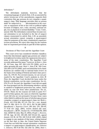 defendants.61
   The defendants maintain, however, that the
remaining language of article first, § 20, as amended by
article twenty-one of the amendments, supports their
contention that gay persons do not comprise a quasi-
suspect class. That language provides that no person
shall ‘‘be subjected to . . . discrimination in the exer-
cise or enjoyment of his or her civil or political rights
because of religion, race, color, ancestry, national ori-
gin, sex or physical or mental disability.’’ Conn. Const.,
amend. XXI. The defendants contend that, because sex-
ual orientation is not included in the list of suspect
classes enumerated in article first, § 20, as amended,
sexual orientation cannot comprise a quasi-suspect
class for purposes of the state constitution’s equal pro-
tection provisions. We reject this claim for the reasons
that we expressed previously in part III of this opinion.
                            B
  Decisions of This Court and the Appellate Court
   This court never has considered whether classifica-
tions that discriminate against gay persons are subject
to heightened scrutiny under the equal protection provi-
sions of the state constitution. The Appellate Court
recently addressed the issue,62 however, in State v. John
M., 94 Conn. App. 667, 894 A.2d 376 (2006), rev’d on
other grounds sub nom. State v. John F.M., 285 Conn.
528, 940 A.2d 755 (2008), and concluded that such classi-
fications are entitled only to rational basis review on
the basis of its reading of federal and sister state prece-
dent. Id., 678–85. For several reasons, we are not per-
suaded by the Appellate Court’s analysis in John M.
First, the Appellate Court decided the issue under the
federal constitution, not the state constitution. See id.,
678–79 n.10. Second, the Appellate Court did not apply
the four-pronged test for determining whether a group
is entitled to heightened protection but, rather, relied
solely on case law from other jurisdictions. See id.,
679–85. Third, for the reasons set forth in parts VI C
and D of this opinion, the cases on which the Appellate
Court did rely are not persuasive because those cases
either failed to address the issue of whether gay persons
comprise a suspect or quasi-suspect class; see Muth v.
Frank, 412 F.3d 808, 817–18 (7th Cir.), cert. denied,
546 U.S. 988, 126 S. Ct. 575, 163 L. Ed. 2d 480 (2005);
Standhardt v. Superior Court, 206 Ariz. 276, 283–85,
77 P.3d 451 (App. 2003), review denied sub nom.
Standhardt v. MCSC, Docket No. CV-03-0422-PR, 2004
Ariz. LEXIS 62 (Ariz. May 25, 2004); People v. Downin,
357 Ill. App. 3d 193, 199–200, 828 N.E.2d 341, appeal
denied, 216 Ill. 2d 703, 839 N.E.2d 1029 (2005); failed
to engage in any analysis of that issue, relying instead
on the fact that, to date, the United States Supreme
Court has not held that sexual orientation constitutes
a suspect or quasi-suspect classification; see Johnson
v. Johnson, 385 F.3d 503, 532 (5th Cir. 2004); State v.
 
