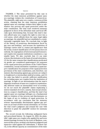 Opinion

   PALMER, J. The issue presented by this case is
whether the state statutory prohibition against same
sex marriage violates the constitution of Connecticut.
The plaintiffs, eight same sex couples, commenced this
action, claiming that the state statutory prohibition
against same sex marriage violates their rights to sub-
stantive due process and equal protection under the
state constitution. The trial court rendered summary
judgment in favor of the defendant state and local offi-
cials upon determining that, because this state’s stat-
utes afford same sex couples the right to enter into a
civil union, which affords them the same legal rights
as marriage, the plaintiffs had not established a consti-
tutionally cognizable harm. We conclude that, in light
of the history of pernicious discrimination faced by
gay men and lesbians,1 and because the institution of
marriage carries with it a status and significance that
the newly created classification of civil unions does not
embody, the segregation of heterosexual and homosex-
ual couples into separate institutions constitutes a cog-
nizable harm. We also conclude that (1) our state
scheme discriminates on the basis of sexual orientation,
(2) for the same reasons that classifications predicated
on gender are considered quasi-suspect for purposes
of the equal protection provisions of the United States
constitution, sexual orientation constitutes a quasi-sus-
pect classification for purposes of the equal protection
provisions of the state constitution, and, therefore, our
statutes discriminating against gay persons are subject
to heightened or intermediate judicial scrutiny, and (3)
the state has failed to provide sufficient justification
for excluding same sex couples from the institution of
marriage. In light of our determination that the state’s
disparate treatment of same sex couples is constitution-
ally deficient under an intermediate level of scrutiny,
we do not reach the plaintiffs’ claims implicating a
stricter standard of review, namely, that sexual orienta-
tion is a suspect classification, and that the state’s bar
against same sex marriage infringes on a fundamental
right in violation of due process and discriminates on
the basis of sex in violation of equal protection. In
accordance with our conclusion that the statutory
scheme impermissibly discriminates against gay per-
sons on account of their sexual orientation, we reverse
the trial court’s judgment and remand the case with
direction to grant the plaintiffs’ motion for summary
judgment.
   The record reveals the following undisputed facts
and procedural history. On August 24, 2004, the plain-
tiffs,2 eight same sex couples who applied for and were
denied marriage licenses by the town of Madison, com-
menced this action, seeking a declaratory judgment and
injunctive relief against the defendants, J. Robert Gal-
vin, in his official capacity as commissioner of the state
 