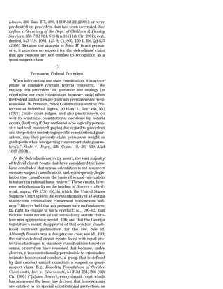 Limon, 280 Kan. 275, 286, 122 P.3d 22 (2005); or were
predicated on precedent that has been overruled. See
Lofton v. Secretary of the Dept. of Children & Family
Services, 358 F.3d 804, 818 & n.16 (11th Cir. 2004), cert.
denied, 543 U.S. 1081, 125 S. Ct. 869, 160 L. Ed. 2d 825
(2005). Because the analysis in John M. is not persua-
sive, it provides no support for the defendants’ claim
that gay persons are not entitled to recognition as a
quasi-suspect class.
                             C
             Persuasive Federal Precedent
   When interpreting our state constitution, it is appro-
priate to consider relevant federal precedent. ‘‘We
employ this precedent for guidance and analogy [in
construing our own constitution, however, only] when
the federal authorities are ‘logically persuasive and well-
reasoned.’ W. Brennan, ‘State Constitutions and the Pro-
tection of Individual Rights,’ 90 Harv. L. Rev. 489, 502
(1977) (‘state court judges, and also practitioners, do
well to scrutinize constitutional decisions by federal
courts, [but] only if they are found to be logically persua-
sive and well-reasoned, paying due regard to precedent
and the policies underlying specific constitutional guar-
antees, may they properly claim persuasive weight as
guideposts when interpreting counterpart state guaran-
tees’).’’ State v. Joyce, 229 Conn. 10, 20, 639 A.2d
1007 (1994).
   As the defendants correctly assert, the vast majority
of federal circuit courts that have considered the issue
have concluded that sexual orientation is not a suspect
or quasi-suspect classification, and, consequently, legis-
lation that classifies on the basis of sexual orientation
is subject to rational basis review.63 These courts, how-
ever, relied primarily on the holding of Bowers v. Hard-
wick, supra, 478 U.S. 196, in which the United States
Supreme Court upheld the constitutionality of a Georgia
statute that criminalized consensual homosexual sod-
omy.64 Bowers held that gay persons have no fundamen-
tal right to engage in such conduct; id., 190–92; that
rational basis review of the antisodomy statute there-
fore was appropriate; see id., 196; and that the Georgia
legislature’s moral disapproval of that conduct consti-
tuted sufficient justification for the law. See id.
Although Bowers was a due process case; see id., 190;
the various federal circuit courts faced with equal pro-
tection challenges to statutory classifications based on
sexual orientation have reasoned that because, under
Bowers, it is constitutionally permissible to criminalize
intimate homosexual conduct, a group that is defined
by that conduct cannot constitute a suspect or quasi-
suspect class. E.g., Equality Foundation of Greater
Cincinnati, Inc. v. Cincinnati, 54 F.3d 261, 266 (6th
Cir. 1995) (‘‘[s]ince Bowers, every circuit court which
has addressed the issue has decreed that homosexuals
are entitled to no special constitutional protection, as
 