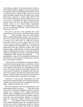 of the liberty at stake. To say that the issue in Bowers
was simply the right to engage in certain sexual conduct
demeans the claim the individual put forward, just as
it would demean a married couple were it to be said
[that] marriage is simply about the right to have sexual
intercourse.’’ Lawrence v. Texas, supra, 539 U.S. 567.
The court identified the real issue, both in Bowers and
in Lawrence, as whether the right to liberty that gay
persons share with all of our citizenry under the due
process clause of the United States constitution
includes the right to engage in ‘‘sexual practices com-
mon to a homosexual lifestyle’’ without government
intervention. Id., 578.
   The court in Lawrence also explained that ‘‘[t]he
foundations of Bowers have sustained serious erosion
from . . . [two] decisions’’ that were decided after
Bowers, namely, Planned Parenthood v. Casey, 505 U.S.
833, 112 S. Ct. 2791, 120 L. Ed. 2d 674 (1992), and Romer
v. Evans, 517 U.S. 620, 116 S. Ct. 1620, 134 L. Ed. 2d
855 (1996). Lawrence v. Texas, supra, 539 U.S. 576. The
court in Lawrence further explained: ‘‘In [Casey], the
[c]ourt reaffirmed the substantive force of the liberty
protected by the [d]ue [p]rocess [c]lause. The Casey
decision again confirmed that our laws and tradition
afford constitutional protection to personal decisions
relating to marriage, procreation, contraception, family
relationships, child rearing, and education. . . . In
explaining the respect the [c]onstitution demands for
the autonomy of the person in making these choices,
[the court] stated as follows:
  ‘‘ ‘These matters, involving the most intimate and per-
sonal choices a person may make in a lifetime, choices
central to personal dignity and autonomy, are central
to the liberty protected by the [f]ourteenth [a]mend-
ment. At the heart of liberty is the right to define one’s
own concept of existence, of meaning, of the universe,
and of the mystery of human life. Beliefs about these
matters could not define the attributes of personhood
were they formed under compulsion of the [s]tate.’ . . .
   ‘‘Persons in a homosexual relationship may seek
autonomy for these purposes, just as heterosexual per-
sons do. The decision in Bowers would deny them this
right.’’ (Citations omitted.) Id., 573–74.
   The court continued: ‘‘The second post-Bowers case
of principal relevance is Romer . . . . There the [c]ourt
struck down class-based legislation directed at homo-
sexuals as a violation of the [e]qual [p]rotection
[c]lause. Romer invalidated an amendment to Colora-
do’s [c]onstitution which named as a solitary class per-
sons who were homosexuals, lesbians, or bisexual
either by ‘orientation, conduct, practices or relation-
ships’ . . . and deprived them of protection under
state antidiscrimination laws. We concluded that the
provision was ‘born of animosity toward the class of
persons affected’ and further that it had no rational
 