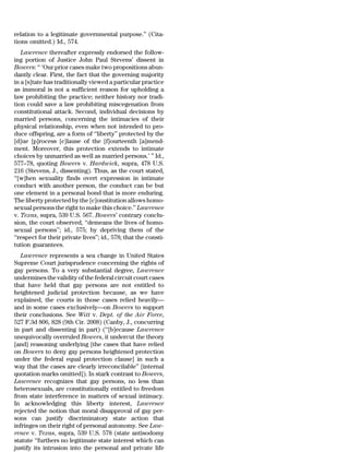 relation to a legitimate governmental purpose.’’ (Cita-
tions omitted.) Id., 574.
   Lawrence thereafter expressly endorsed the follow-
ing portion of Justice John Paul Stevens’ dissent in
Bowers: ‘‘ ‘Our prior cases make two propositions abun-
dantly clear. First, the fact that the governing majority
in a [s]tate has traditionally viewed a particular practice
as immoral is not a sufficient reason for upholding a
law prohibiting the practice; neither history nor tradi-
tion could save a law prohibiting miscegenation from
constitutional attack. Second, individual decisions by
married persons, concerning the intimacies of their
physical relationship, even when not intended to pro-
duce offspring, are a form of ‘‘liberty’’ protected by the
[d]ue [p]rocess [c]lause of the [f]ourteenth [a]mend-
ment. Moreover, this protection extends to intimate
choices by unmarried as well as married persons.’ ’’ Id.,
577–78, quoting Bowers v. Hardwick, supra, 478 U.S.
216 (Stevens, J., dissenting). Thus, as the court stated,
‘‘[w]hen sexuality finds overt expression in intimate
conduct with another person, the conduct can be but
one element in a personal bond that is more enduring.
The liberty protected by the [c]onstitution allows homo-
sexual persons the right to make this choice.’’ Lawrence
v. Texas, supra, 539 U.S. 567. Bowers’ contrary conclu-
sion, the court observed, ‘‘demeans the lives of homo-
sexual persons’’; id., 575; by depriving them of the
‘‘respect for their private lives’’; id., 578; that the consti-
tution guarantees.
   Lawrence represents a sea change in United States
Supreme Court jurisprudence concerning the rights of
gay persons. To a very substantial degree, Lawrence
undermines the validity of the federal circuit court cases
that have held that gay persons are not entitled to
heightened judicial protection because, as we have
explained, the courts in those cases relied heavily—
and in some cases exclusively—on Bowers to support
their conclusions. See Witt v. Dept. of the Air Force,
527 F.3d 806, 828 (9th Cir. 2008) (Canby, J., concurring
in part and dissenting in part) (‘‘[b]ecause Lawrence
unequivocally overruled Bowers, it undercut the theory
[and] reasoning underlying [the cases that have relied
on Bowers to deny gay persons heightened protection
under the federal equal protection clause] in such a
way that the cases are clearly irreconcilable’’ [internal
quotation marks omitted]). In stark contrast to Bowers,
Lawrence recognizes that gay persons, no less than
heterosexuals, are constitutionally entitled to freedom
from state interference in matters of sexual intimacy.
In acknowledging this liberty interest, Lawrence
rejected the notion that moral disapproval of gay per-
sons can justify discriminatory state action that
infringes on their right of personal autonomy. See Law-
rence v. Texas, supra, 539 U.S. 578 (state antisodomy
statute ‘‘furthers no legitimate state interest which can
justify its intrusion into the personal and private life
 
