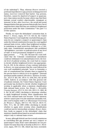 of the individual’’). Thus, whereas Bowers erected a
profound impediment to gay persons seeking protected
status, Lawrence removed that barrier. Gay persons,
therefore, cannot be deprived of suspect or quasi-sus-
pect class status merely because others may find their
intimate sexual conduct objectionable, repugnant or
immoral. In fact, after Lawrence, the social and moral
disapprobation that gay persons historically have faced
supports their claim that they are entitled to heightened
protection under the state constitution.65 See part V A
of this opinion.
   Finally, we reject the defendants’ contention that, in
Romer v. Evans, supra, 517 U.S. 631–32, the United
States Supreme Court implicitly concluded that gay per-
sons do not comprise a suspect or quasi-suspect class
under the federal constitution because the court applied
rational basis review, rather than heightened scrutiny,
in sustaining an equal protection challenge to a Colo-
rado state constitutional amendment that prohibited
‘‘all legislative, executive or judicial action at any level
of state or local government designed to protect . . .
[gay] persons . . . .’’66 Id., 624. Because the court indi-
cated that the Colorado constitutional amendment
could not withstand even rational basis review, the low-
est level of judicial scrutiny, the court had no reason
to decide whether heightened review was appropriate.
See id., 632. In the absence of any contrary indication
in Romer, we must presume that the court followed its
own well established principle ‘‘never to formulate a
rule of constitutional law broader than is required by
the precise facts to which it is to be applied.’’ (Internal
quotation marks omitted.) Brockett v. Spokane Arcades,
Inc., 472 U.S. 491, 501, 105 S. Ct. 2794, 86 L. Ed. 2d 394
(1985). Indeed, in accordance with this general rule
of judicial restraint, the United States Supreme Court
previously has declined to decide whether heightened
scrutiny is applicable when a statutory classification
fails rational basis review. See Hooper v. Bernalillo
County Assessor, 472 U.S. 612, 618, 105 S. Ct. 2862, 86
L. Ed. 2d 487 (1985) (declining to determine whether
to apply heightened scrutiny when classification did
not meet rational basis test because ‘‘if the statutory
scheme cannot pass even the minimum rationality test,
[the court’s] inquiry ends’’); cf. Mississippi University
for Women v. Hogan, 458 U.S. 718, 724 n.9, 102 S. Ct.
3331, 73 L. Ed. 2d 1090 (1982) (declining to decide
whether to apply strict scrutiny when classification
could not survive intermediate scrutiny). Romer, there-
fore, lends no support to the defendants’ claim that
statutory classifications based on sexual orientation are
subject only to rational basis review.
  In sum, although federal case law is nearly unanimous
in concluding that gay persons are not a suspect or
quasi-suspect class, those cases ultimately are not per-
suasive because they rely so heavily on Bowers v. Hard-
wick, supra, 478 U.S. 186, which has been overruled.
 