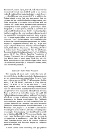 Lawrence v. Texas, supra, 539 U.S. 578 (‘‘Bowers was
not correct when it was decided, and it is not correct
today. It ought not to remain binding precedent. Bowers
. . . should be and now is overruled.’’). In addition, the
federal circuit courts that have determined that gay
persons are not entitled to heightened protection have
failed altogether to reconcile their analyses with the
one that the United States Supreme Court used in con-
cluding that women comprise a quasi-suspect class.
See part V D of this opinion. Indeed, in our view, the
individual federal circuit and district courts and judges
that have analyzed the issue most carefully and applied
the standard for determining a group’s status as a sus-
pect or quasi-suspect class most consistently with the
Supreme Court’s jurisprudence have concluded that
statutes discriminating against gay persons are, in fact,
subject to heightened scrutiny. See, e.g., High Tech
Gays v. Defense Industrial Security Clearance Office,
supra, 909 F.2d 376–82 (Canby, J., dissenting); Watkins
v. United States Army, supra, 875 F.2d 724–28 (Norris,
J., concurring in the judgment); Able v. United States,
supra, 968 F. Sup. 862–64; Equality Foundation of
Greater Cincinnati, Inc. v. Cincinnati, supra, 860 F.
Sup. 434–40; Jantz v. Muci, supra, 759 F. Sup. 1547–51.
Thus, although the weight of federal precedent favors
the defendants, the weight of persuasive federal prece-
dent favors the plaintiffs.
                            D
          Persuasive Sister State Precedent
   The majority of sister state courts that have ad-
dressed the issue also have concluded that gay persons
are not a suspect or quasi-suspect class. See, e.g., Cona-
way v. Deane, supra, 401 Md. 277; Hernandez v. Robles,
supra, 7 N.Y.3d 364–65; Andersen v. King County,
supra, 158 Wash. 2d 21, 24; see also State v. Limon,
supra, 280 Kan. 286–87 (court’s reading of federal prece-
dent led it to conclude that classification based on sex-
ual preference was subject to rational basis review);
Dean v. District of Columbia, supra, 653 A.2d 308
(affirming in per curiam opinion trial court’s refusal to
afford gay persons heightened protection under fifth
amendment to federal constitution). The California
Supreme Court, however, recently determined that gay
persons do qualify as a suspect class under the equal
protection provisions of that state’s constitution; In re
Marriage Cases, supra, 43 Cal. 4th 840–41; and that the
reasons given by the state of California for barring same
sex couples from marrying were insufficient to justify
the prohibition. Id., 854–56.67 We conclude that the state
court cases that have determined that gay persons do
not constitute a quasi-suspect class, like the federal
cases described in this part of the opinion, employed
a flawed analysis, and, therefore, they do not constitute
persuasive authority.
  In three of the cases concluding that gay persons
 