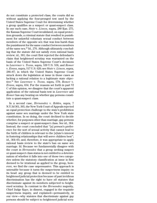 do not constitute a protected class, the courts did so
without applying the four-pronged test used by the
United States Supreme Court for determining whether
a group qualifies as a suspect or quasi-suspect class.
In one such case, State v. Limon, supra, 280 Kan. 275,
the Kansas Supreme Court invalidated, on equal protec-
tion grounds, a criminal statute that resulted in punish-
ment for unlawful voluntary sexual conduct between
members of the opposite sex that was less harsh than
the punishment for the same conduct between members
of the same sex.68 Id., 276. Although ultimately conclud-
ing that the statute did not satisfy even rational basis
review; id., 301; the court first rejected the defendant’s
claim that heightened scrutiny was warranted on the
basis of the United States Supreme Court’s decisions
in Lawrence v. Texas, supra, 539 U.S. 558, and Romer
v. Evans, supra, 517 U.S. 620; see State v. Limon, supra,
286–87; in which the United States Supreme Court
struck down the legislation at issue in those cases as
lacking a rational relation to a legitimate state objec-
tive.69 See Lawrence v. Texas, supra, 578; Romer v.
Evans, supra, 634. For the reasons set forth in part VI
C of this opinion, we disagree that the court’s apparent
application of the rational basis test in Lawrence and
Romer has any bearing on whether gay persons consti-
tute a quasi-suspect class.
   In a second case, Hernandez v. Robles, supra, 7
N.Y.3d 361, 365, the New York Court of Appeals rejected
an equal protection challenge to the state’s prohibition
against same sex marriage under the New York state
constitution. In so doing, the court declined to decide
whether, for purposes other than marriage, gay persons
comprise a suspect or quasi-suspect class. See id., 364.
Instead, the court concluded that ‘‘[a] person’s prefer-
ence for the sort of sexual activity that cannot lead to
the birth of children is relevant to the [s]tate’s interest
in fostering relationships that will serve children best’’;
id., 364–65; and, therefore, it was appropriate to apply
rational basis review to the state’s ban on same sex
marriage. Id. Because we fundamentally disagree with
the court in Hernandez that a group seeking suspect
or quasi-suspect class status is not entitled to a determi-
nation of whether it falls into one of those two catego-
ries unless the statutory classification at issue is first
deemed to be irrational as applied to the group, how-
ever, we find the case unpersuasive. This approach is
untenable because it turns the suspectness inquiry on
its head: any group that is deemed to be entitled to
heightened judicial protection because of past invidious
discrimination has the right to have all statutes that
discriminate against its members subjected to height-
ened scrutiny. In contrast to the Hernandez majority,
Chief Judge Kaye, in dissent, engaged in the requisite
suspectness inquiry, and explained—persuasively, in
our view—why statutes that discriminate against gay
persons should be subject to heightened judicial scru-
 