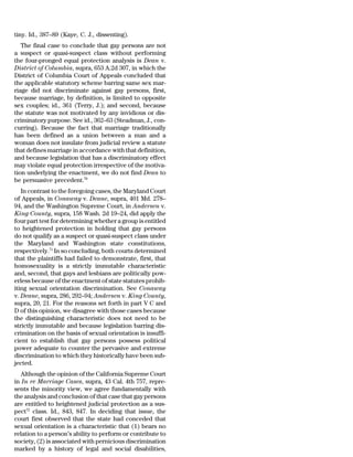 tiny. Id., 387–89 (Kaye, C. J., dissenting).
   The final case to conclude that gay persons are not
a suspect or quasi-suspect class without performing
the four-pronged equal protection analysis is Dean v.
District of Columbia, supra, 653 A.2d 307, in which the
District of Columbia Court of Appeals concluded that
the applicable statutory scheme barring same sex mar-
riage did not discriminate against gay persons, first,
because marriage, by definition, is limited to opposite
sex couples; id., 361 (Terry, J.); and second, because
the statute was not motivated by any invidious or dis-
criminatory purpose. See id., 362–63 (Steadman, J., con-
curring). Because the fact that marriage traditionally
has been defined as a union between a man and a
woman does not insulate from judicial review a statute
that defines marriage in accordance with that definition,
and because legislation that has a discriminatory effect
may violate equal protection irrespective of the motiva-
tion underlying the enactment, we do not find Dean to
be persuasive precedent.70
   In contrast to the foregoing cases, the Maryland Court
of Appeals, in Conaway v. Deane, supra, 401 Md. 278–
94, and the Washington Supreme Court, in Andersen v.
King County, supra, 158 Wash. 2d 19–24, did apply the
four part test for determining whether a group is entitled
to heightened protection in holding that gay persons
do not qualify as a suspect or quasi-suspect class under
the Maryland and Washington state constitutions,
respectively.71 In so concluding, both courts determined
that the plaintiffs had failed to demonstrate, first, that
homosexuality is a strictly immutable characteristic
and, second, that gays and lesbians are politically pow-
erless because of the enactment of state statutes prohib-
iting sexual orientation discrimination. See Conaway
v. Deane, supra, 286, 292–94; Andersen v. King County,
supra, 20, 21. For the reasons set forth in part V C and
D of this opinion, we disagree with those cases because
the distinguishing characteristic does not need to be
strictly immutable and because legislation barring dis-
crimination on the basis of sexual orientation is insuffi-
cient to establish that gay persons possess political
power adequate to counter the pervasive and extreme
discrimination to which they historically have been sub-
jected.
   Although the opinion of the California Supreme Court
in In re Marriage Cases, supra, 43 Cal. 4th 757, repre-
sents the minority view, we agree fundamentally with
the analysis and conclusion of that case that gay persons
are entitled to heightened judicial protection as a sus-
pect72 class. Id., 843, 847. In deciding that issue, the
court first observed that the state had conceded that
sexual orientation is a characteristic that (1) bears no
relation to a person’s ability to perform or contribute to
society, (2) is associated with pernicious discrimination
marked by a history of legal and social disabilities,
 