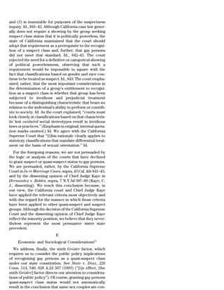 and (3) is immutable for purposes of the suspectness
inquiry. Id., 841–42. Although California case law gener-
ally does not require a showing by the group seeking
suspect class status that it is politically powerless, the
state of California maintained that the court should
adopt that requirement as a prerequisite to the recogni-
tion of a suspect class and, further, that gay persons
did not meet that standard. Id., 842–43. The court
rejected the need for a definitive or categorical showing
of political powerlessness, observing that such a
requirement would be impossible to square with the
fact that classifications based on gender and race con-
tinue to be treated as suspect. Id., 843. The court empha-
sized, rather, that the most important consideration in
the determination of a group’s entitlement to recogni-
tion as a suspect class is whether that group has been
subjected to invidious and prejudicial treatment
because of a distinguishing characteristic that bears no
relation to the individual’s ability to perform or contrib-
ute to society. Id. As the court explained, ‘‘courts must
look closely at classifications based on that characteris-
tic lest outdated social stereotypes result in invidious
laws or practices.’’ (Emphasis in original; internal quota-
tion marks omitted.) Id. We agree with the California
Supreme Court that ‘‘[t]his rationale clearly applies to
statutory classifications that mandate differential treat-
ment on the basis of sexual orientation.’’ Id.
   For the foregoing reasons, we are not persuaded by
the logic or analysis of the courts that have declined
to grant suspect or quasi-suspect status to gay persons.
We are persuaded, rather, by the California Supreme
Court in In re Marriage Cases, supra, 43 Cal. 4th 841–43,
and by the dissenting opinion of Chief Judge Kaye in
Hernandez v. Robles, supra, 7 N.Y.3d 387–89 (Kaye, C.
J., dissenting). We reach this conclusion because, in
our view, the California court and Chief Judge Kaye
have applied the relevant criteria most objectively and
with due regard for the manner in which those criteria
have been applied to other quasi-suspect and suspect
groups. Although the decision of the California Supreme
Court and the dissenting opinion of Chief Judge Kaye
reflect the minority position, we believe that they never-
theless represent the most persuasive sister state
precedent.
                            E
     Economic and Sociological Considerations73
   We address, finally, the sixth Geisler factor, which
requires us to consider the public policy implications
of recognizing gay persons as a quasi-suspect class
under our state constitution. See State v. Diaz, 226
Conn. 514, 540, 628 A.2d 567 (1993) (‘‘[i]n effect, [the
sixth Geisler] factor directs our attention to considera-
tions of public policy’’). Of course, granting gay persons
quasi-suspect class status would not automatically
result in the conclusion that same sex couples are con-
 