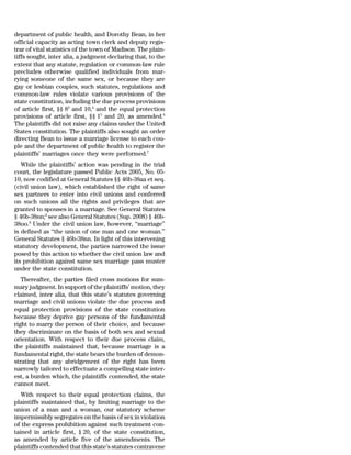 department of public health, and Dorothy Bean, in her
official capacity as acting town clerk and deputy regis-
trar of vital statistics of the town of Madison. The plain-
tiffs sought, inter alia, a judgment declaring that, to the
extent that any statute, regulation or common-law rule
precludes otherwise qualified individuals from mar-
rying someone of the same sex, or because they are
gay or lesbian couples, such statutes, regulations and
common-law rules violate various provisions of the
state constitution, including the due process provisions
of article first, §§ 83 and 10,4 and the equal protection
provisions of article first, §§ 15 and 20, as amended.6
The plaintiffs did not raise any claims under the United
States constitution. The plaintiffs also sought an order
directing Bean to issue a marriage license to each cou-
ple and the department of public health to register the
plaintiffs’ marriages once they were performed.7
   While the plaintiffs’ action was pending in the trial
court, the legislature passed Public Acts 2005, No. 05-
10, now codified at General Statutes §§ 46b-38aa et seq.
(civil union law), which established the right of same
sex partners to enter into civil unions and conferred
on such unions all the rights and privileges that are
granted to spouses in a marriage. See General Statutes
§ 46b-38nn;8 see also General Statutes (Sup. 2008) § 46b-
38oo.9 Under the civil union law, however, ‘‘marriage’’
is defined as ‘‘the union of one man and one woman.’’
General Statutes § 46b-38nn. In light of this intervening
statutory development, the parties narrowed the issue
posed by this action to whether the civil union law and
its prohibition against same sex marriage pass muster
under the state constitution.
   Thereafter, the parties filed cross motions for sum-
mary judgment. In support of the plaintiffs’ motion, they
claimed, inter alia, that this state’s statutes governing
marriage and civil unions violate the due process and
equal protection provisions of the state constitution
because they deprive gay persons of the fundamental
right to marry the person of their choice, and because
they discriminate on the basis of both sex and sexual
orientation. With respect to their due process claim,
the plaintiffs maintained that, because marriage is a
fundamental right, the state bears the burden of demon-
strating that any abridgement of the right has been
narrowly tailored to effectuate a compelling state inter-
est, a burden which, the plaintiffs contended, the state
cannot meet.
   With respect to their equal protection claims, the
plaintiffs maintained that, by limiting marriage to the
union of a man and a woman, our statutory scheme
impermissibly segregates on the basis of sex in violation
of the express prohibition against such treatment con-
tained in article first, § 20, of the state constitution,
as amended by article five of the amendments. The
plaintiffs contended that this state’s statutes contravene
 