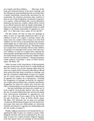 sex couples and their children. . . . [B]ecause of the
long and celebrated history of the term ‘marriage’ and
the widespread understanding that this word describes
a family relationship unreservedly sanctioned by the
community, the statutory provisions that continue to
limit access to this designation exclusively to opposite-
sex couples—while providing only a novel, alternative
institution for same-sex couples—likely will be viewed
as an official statement that the family relationship of
same-sex couples is not of comparable stature or equal
dignity to the family relationship of opposite-sex cou-
ples.’’ In re Marriage Cases, supra, 43 Cal. 4th 855.
   For this reason, the ban on same sex marriage is
likely to have an especially deleterious effect on the
children of same sex couples. A primary reason why
many same sex couples wish to marry is so that their
children can feel secure in knowing that their parents’
relationships are as valid and as valued as the marital
relationships of their friends’ parents. ‘‘Excluding same-
sex couples from civil marriage will not make children
of opposite-sex marriages more secure, but it does pre-
vent children of same-sex couples from enjoying the
immeasurable advantages that flow from the assurance
of a stable family structure in which the children will be
reared, educated, and socialized.’’77 (Internal quotation
marks omitted.) Goodridge v. Dept. of Public Health,
supra, 440 Mass. 335.
   Third, because of the long history of discrimination
that gay persons have faced, there is a high likelihood
that the creation of a second, separate legal entity for
same sex couples will be viewed as reflecting an official
state policy that that entity is inferior to marriage, and
that the committed relationships of same sex couples
are of a lesser stature than comparable relationships
of opposite sex couples. As a consequence, ‘‘retaining
the designation of marriage exclusively for opposite-
sex couples and providing only a separate and distinct
designation for same-sex couples may well have the
effect of perpetuating a more general premise [namely]
. . . that gay individuals and same-sex couples are in
some respects ‘second-class citizens’ who may, under
the law, be treated differently from, and less favorably
than, heterosexual individuals or opposite-sex cou-
ples.’’ In re Marriage Cases, supra, 43 Cal. 4th 784–85;
see also Goodridge v. Dept. of Public Health, supra,
440 Mass. 333 (statutory bar on same sex marriage
‘‘confers an official stamp of approval on the destructive
stereotype that same-sex relationships are inherently
unstable and inferior to opposite-sex relationships and
are not worthy of respect’’).
   Finally, religious autonomy is not threatened by rec-
ognizing the right of same sex couples to marry civilly.
Religious freedom will not be jeopardized by the mar-
riage of same sex couples because religious organiza-
tions that oppose same sex marriage as irreconcilable
 