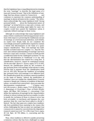 that the legislature has a compelling interest in retaining
the term ‘‘marriage’’ to describe the legal union of a
man and woman because ‘‘that is the definition of mar-
riage that has always existed in Connecticut . . . and
continues to represent the common understanding of
marriage in almost all states in the country.’’ The defen-
dants acknowledge that many legislators hold ‘‘strong
personal beliefs . . . about the fundamental nature of
marriage’’ as being between a man and a woman, and
that no measure providing equal rights for same sex
couples would have passed the legislature unless it
expressly defined marriage in those terms.
   Although we acknowledge that many legislators and
many of their constituents hold strong personal convic-
tions with respect to preserving the traditional concept
of marriage as a heterosexual institution, such beliefs,
no matter how deeply held, do not constitute the
exceedingly persuasive justification required to sustain
a statute that discriminates on the basis of a quasi-
suspect classification. ‘‘That civil marriage has tradi-
tionally excluded same-sex couples—i.e., that the ‘his-
toric and cultural understanding of marriage’ has been
between a man and a woman—cannot in itself provide
a [sufficient] basis for the challenged exclusion. To say
that the discrimination is ‘traditional’ is to say only
that the discrimination has existed for a long time. A
classification, however, cannot be maintained merely
‘for its own sake’ [Romer v. Evans, supra, 517 U.S. 635].
Instead, the classification ([that is], the exclusion of
gay [persons] from civil marriage) must advance a state
interest that is separate from the classification itself
[see id., 633, 635]. Because the ‘tradition’ of excluding
gay [persons] from civil marriage is no different from
the classification itself, the exclusion cannot be justified
on the basis of ‘history.’ Indeed, the justification of
‘tradition’ does not explain the classification; it merely
repeats it. Simply put, a history or tradition of discrimi-
nation—no matter how entrenched—does not make the
discrimination constitutional . . . .’’ (Citation omit-
ted.) Hernandez v. Robles, supra, 7 N.Y.3d 395 (Kaye, C.
J., dissenting); cf. Goodridge v. Dept. of Public Health,
supra, 440 Mass. 348 (Greaney, J., concurring) (‘‘[t]o
define the institution of marriage by the characteristics
of those to whom it always has been accessible, in order
to justify the exclusion of those to whom it never has
been accessible, is conclusory and bypasses the core
question [that the court has been] asked to decide’’).
Indeed, ‘‘the fact that same-sex couples have tradition-
ally been prohibited from marrying is the reason [the
action challenging the ban on same sex marriage] was
commenced; it cannot be converted into the dispositive
reason it cannot succeed.’’ In re Marriage Cases, supra,
49 Cal. Rptr. 3d 750 (Kline, J., concurring and dis-
senting).
  Thus, when tradition is offered to justify preserving
a statutory scheme that has been challenged on equal
 