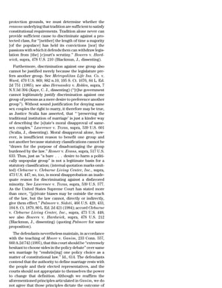 protection grounds, we must determine whether the
reasons underlying that tradition are sufficient to satisfy
constitutional requirements. Tradition alone never can
provide sufficient cause to discriminate against a pro-
tected class, for ‘‘[neither] the length of time a majority
[of the populace] has held its convictions [nor] the
passions with which it defends them can withdraw legis-
lation from [the] [c]ourt’s scrutiny.’’ Bowers v. Hard-
wick, supra, 478 U.S. 210 (Blackmun, J., dissenting).
   Furthermore, discrimination against one group also
cannot be justified merely because the legislature pre-
fers another group. See Metropolitan Life Ins. Co. v.
Ward, 470 U.S. 869, 882 n.10, 105 S. Ct. 1676, 84 L. Ed.
2d 751 (1985); see also Hernandez v. Robles, supra, 7
N.Y.3d 394 (Kaye, C. J., dissenting) (‘‘[t]he government
cannot legitimately justify discrimination against one
group of persons as a mere desire to preference another
group’’). Without sound justification for denying same
sex couples the right to marry, it therefore may be true,
as Justice Scalia has asserted, that ‘‘ ‘preserving the
traditional institution of marriage’ is just a kinder way
of describing the [s]tate’s moral disapproval of same-
sex couples.’’ Lawrence v. Texas, supra, 539 U.S. 601
(Scalia, J., dissenting). Moral disapproval alone, how-
ever, is insufficient reason to benefit one group and
not another because statutory classifications cannot be
‘‘drawn for the purpose of disadvantaging the group
burdened by the law.’’ Romer v. Evans, supra, 517 U.S.
633. Thus, just as ‘‘a bare . . . desire to harm a politi-
cally unpopular group’’ is not a legitimate basis for a
statutory classification; (internal quotation marks omit-
ted) Cleburne v. Cleburne Living Center, Inc., supra,
473 U.S. 447; so, too, is moral disapprobation an inade-
quate reason for discriminating against a disfavored
minority. See Lawrence v. Texas, supra, 539 U.S. 577.
As the United States Supreme Court has stated more
than once, ‘‘[p]rivate biases may be outside the reach
of the law, but the law cannot, directly or indirectly,
give them effect.’’ Palmore v. Sidoti, 466 U.S. 429, 433,
104 S. Ct. 1879, 80 L. Ed. 2d 421 (1984); accord Cleburne
v. Cleburne Living Center, Inc., supra, 473 U.S. 448;
see also Bowers v. Hardwick, supra, 478 U.S. 212
(Blackmun, J., dissenting) (quoting Palmore for same
proposition).
  The defendants nevertheless maintain, in accordance
with the teaching of Moore v. Ganim, 233 Conn. 557,
660 A.2d 742 (1995), that this court should be ‘‘extremely
hesitant to choose sides in the policy debate’’ over same
sex marriage by ‘‘enshrin[ing] one policy choice as a
matter of constitutional law.’’ Id., 614. The defendants
contend that the authority to define marriage rests with
the people and their elected representatives, and the
courts should not appropriate to themselves the power
to change that definition. Although we reaffirm the
aforementioned principles articulated in Ganim, we do
not agree that those principles dictate the outcome of
 