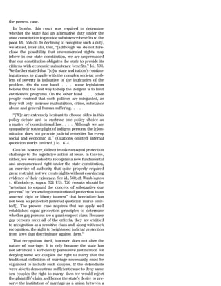 the present case.
   In Ganim, this court was required to determine
whether the state had an affirmative duty under the
state constitution to provide subsistence benefits to the
poor. Id., 558–59. In declining to recognize such a duty,
we stated, inter alia, that, ‘‘[a]lthough we do not fore-
close the possibility that unenumerated rights may
inhere in our state constitution, we are unpersuaded
that our constitution obligates the state to provide its
citizens with economic subsistence benefits.’’ Id., 593.
We further stated that ‘‘[o]ur state and nation’s continu-
ing attempt to grapple with the complex societal prob-
lem of poverty is indicative of the intricacies of the
problem. On the one hand . . . some legislators
believe that the best way to help the indigent is to limit
entitlement programs. On the other hand . . . other
people contend that such policies are misguided, as
they will only increase malnutrition, crime, substance
abuse and general human suffering. . . .
   ‘‘[W]e are extremely hesitant to choose sides in this
policy debate and to enshrine one policy choice as
a matter of constitutional law. . . . Although we are
sympathetic to the plight of indigent persons, the [c]on-
stitution does not provide judicial remedies for every
social and economic ill.’’ (Citations omitted; internal
quotation marks omitted.) Id., 614.
   Ganim, however, did not involve an equal protection
challenge to the legislative action at issue. In Ganim,
rather, we were asked to recognize a new fundamental
and unenumerated right under the state constitution,
an exercise of authority that quite properly required
great restraint lest we create rights without convincing
evidence of their existence. See id., 560; cf. Washington
v. Glucksberg, supra, 521 U.S. 720 (courts should be
‘‘reluctant to expand the concept of substantive due
process’’ by ‘‘extending constitutional protection to an
asserted right or liberty interest’’ that heretofore has
not been so protected [internal quotation marks omit-
ted]). The present case requires that we apply well
established equal protection principles to determine
whether gay persons are a quasi-suspect class. Because
gay persons meet all of the criteria, they are entitled
to recognition as a sensitive class and, along with such
recognition, the right to heightened judicial protection
from laws that discriminate against them.81
   That recognition itself, however, does not alter the
nature of marriage. It is only because the state has
not advanced a sufficiently persuasive justification for
denying same sex couples the right to marry that the
traditional definition of marriage necessarily must be
expanded to include such couples. If the defendants
were able to demonstrate sufficient cause to deny same
sex couples the right to marry, then we would reject
the plaintiffs’ claim and honor the state’s desire to pre-
serve the institution of marriage as a union between a
 