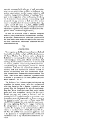 man and a woman. In the absence of such a showing,
however, we cannot refuse to follow settled equal pro-
tection jurisprudence merely because doing so will
result in a change in the definition of marriage.82 Con-
trary to the suggestion of the defendants, therefore,
we do not exceed our authority by mandating equal
treatment for gay persons; in fact, any other action
would be an abdication of our responsibility. See, e.g.,
Sheff v. O’Neill, 238 Conn. 1, 13, 678 A.2d 1267 (1996)
(‘‘it is the role and the duty of the judiciary to determine
whether the legislature has fulfilled its affirmative obli-
gations within constitutional principles’’).
  In sum, the state has failed to establish adequate
reason to justify the statutory ban on same sex marriage.
Accordingly, under the equal protection provisions of
the state constitution, our statutory scheme governing
marriage cannot stand insofar as it bars same sex cou-
ples from marrying.
                           VIII
                     CONCLUSION
   We recognize, as the Massachusetts Supreme Judicial
Court did in Goodridge v. Dept. of Public Health, supra,
440 Mass. 309, that ‘‘our decision marks a change in
the history of our marriage law. Many people hold deep-
seated religious, moral, and ethical convictions that
marriage should be limited to the union of one man and
one woman, and that homosexual conduct is immoral.
Many hold equally strong religious, moral, and ethical
convictions that same-sex couples are entitled to be
married, and that homosexual persons should be
treated no differently than their heterosexual neigh-
bors. Neither view answers the question before [the
court]. Our concern is with [our state] [c]onstitution as
a charter of governance for every person properly
within its reach.’’ Id., 312.
   The drafters of our constitution carefully crafted its
provisions in general terms, reflecting fundamental
principles, knowing that a lasting constitution was
needed. Like the framers of the federal constitution,
they also ‘‘knew [that] times can blind us to certain
truths, and later generations can see that laws once
thought necessary and proper in fact serve only to
oppress. As the [c]onstitution endures, persons in every
generation can invoke its principles in their own search
for greater freedom.’’ Lawrence v. Texas, supra, 539
U.S. 579. Not long ago, this court made the same essen-
tial point, explaining that ‘‘as we engage over time in
the interpretation of our state constitution, we must
consider the changing needs and expectations of the
citizens of our state.’’ State v. Webb, 238 Conn. 389, 411,
680 A.2d 147 (1996). This admonition applies no less
to the guarantee of equal protection embodied in our
constitution than to any other state constitutional pro-
vision.
 