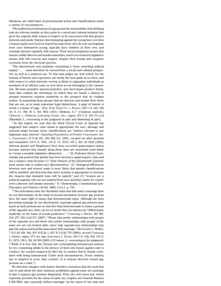 blindness, are valid bases of governmental action and classifications under
a variety of circumstances. . . .
   ‘‘The political powerlessness of a group and the immutability of its defining
trait are relevant insofar as they point to a social and cultural isolation that
gives the majority little reason to respect or be concerned with that group’s
interests and needs. Statutes discriminating against the young have not been
common [and] need [not] be feared because those who do vote and legislate
were once themselves young, typically have children of their own, and
certainly interact regularly with minors. Their social integration means that
minors, unlike discrete and insular minorities, tend to be treated in legislative
arenas with full concern and respect, despite their formal and complete
exclusion from the electoral process.
   ‘‘The discreteness and insularity warranting a ‘more searching judicial
inquiry’ . . . must therefore be viewed from a social and cultural perspec-
tive as well as a political one. To this task judges are well suited, for the
lessons of history and experience are surely the best guide as to when, and
with respect to what interests, society is likely to stigmatize individuals as
members of an inferior caste or view them as not belonging to the commu-
nity. Because prejudice spawns prejudice, and stereotypes produce limita-
tions that confirm the stereotype on which they are based, a history of
unequal treatment requires sensitivity to the prospect that its vestiges
endure. In separating those groups that are discrete and insular from those
that are not, as in many important legal distinctions, ‘a page of history is
worth a volume of logic.’ New York Trust Co. v. Eisner, 256 U.S. 345, 349
[41 S. Ct. 506, 65 L. Ed. 963] (1921) (Holmes, J.).’’ (Citations omitted.)
Cleburne v. Cleburne Learning Center, Inc., supra, 473 U.S. 472–73 n.24
(Marshall, J., concurring in the judgment in part and dissenting in part).
   23
      In this regard, we note that the Sixth Circuit Court of Appeals has
suggested that suspect class status is appropriate for race, alienage and
national origin because those classifications are ‘‘seldom relevant to any
legitimate state interest’’; Equality Foundation of Greater Cincinnati, Inc.
v. Cincinnati, 54 F.3d 261, 266 (6th Cir. 1995), vacated on other grounds
and remanded, 518 U.S. 1001, 116 S. Ct. 2519, 135 L. Ed. 2d 1044 (1996);
whereas gender and illegitimacy have been accorded quasi-suspect status
because statutes that classify along those lines are somewhat more likely
to ‘‘create a sensible legislative distinction . . . .’’ Id. Professor Erwin Chem-
erinsky has posited that gender has been deemed a quasi-suspect class and
not a suspect class because (1) ‘‘[t]he framers of the [f]ourteenth [a]mend-
ment meant only to outlaw race discrimination,’’ (2) ‘‘biological differences
between men and women make it more likely that gender classifications
will be justified, and thus less than strict scrutiny is appropriate to increase
the chances that desirable laws will be upheld,’’ and (3) ‘‘women are a
political majority who are not isolated from men and thus cannot be consid-
ered a discrete and insular minority.’’ E. Chemerinsky, Constitutional Law:
Principles and Policies (3d Ed. 2006) § 9.4.1, p. 756.
   24
      The defendants raise the threshold claim that this state’s marriage laws
do not discriminate on the basis of sexual orientation because gay persons
have the same right to marry that heterosexuals enjoy. Although the laws
governing marriage do not discriminate expressly against gay persons inas-
much as such persons are no less free than heterosexuals to marry a person
of the opposite sex, there can be no doubt that our statutes do ‘‘differentiate
implicitly on the basis of sexual preference.’’ Conaway v. Deane, 401 Md.
219, 277, 932 A.2d 571 (2007). ‘‘Those who prefer relationships with people
of the opposite sex and those who prefer relationships with people of the
same sex are not treated alike, since only opposite-sex relationships may
gain the status and benefits associated with marriage.’’ Hernandez v. Robles,
7 N.Y.3d 338, 364, 855 N.E.2d 1, 821 N.Y.S.2d 770 (2006); accord Conaway
v. Deane, supra, 277; see also Lawrence v. Texas, 539 U.S. 558, 583, 123 S.
Ct. 2472, 156 L. Ed. 2d 508 (2003) (O’Connor, J., concurring in the judgment)
(‘‘While it is true that the [Texas] law [criminalizing homosexual sodomy
by two consenting adults in the privacy of their own home] applies only to
conduct, the conduct targeted by [the] law is conduct that is closely corre-
lated with being homosexual. Under such circumstances, Texas’ sodomy
law is targeted at more than conduct. It is instead directed toward gay
persons as a class.’’).
   We therefore disagree with Justice Zarella’s contention that the most that
can be said about the state statutory prohibition against same sex marriage
is that it impacts gay persons disparately. First, the civil union law, which
expressly provides for the union of same sex couples; see General Statutes
§ 46b-38bb; also expressly defines marriage ‘‘as the union of one man and
 