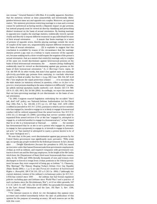 one woman.’’ General Statutes § 46b-38nn. It is readily apparent, therefore,
that the statutory scheme at issue purposefully and intentionally distin-
guishes between same sex and opposite sex couples. Moreover, as a general
matter, ‘‘the statutory provisions restricting marriage to a man and a woman
cannot be understood as having merely a disparate impact on gay persons,
but instead properly must be viewed as directly classifying and prescribing
distinct treatment on the basis of sexual orientation. By limiting marriage
to opposite-sex couples, the marriage statutes, realistically viewed, operate
clearly and directly to impose different treatment on gay individuals because
of their sexual orientation. . . . A statute that limits marriage to a union
of persons of opposite sexes, thereby placing marriage outside the reach
of couples of the same sex, unquestionably imposes different treatment on
the basis of sexual orientation. . . . [I]t is sophistic to suggest that this
conclusion is avoidable by reason of the circumstance that the marriage
statutes permit a gay man or a lesbian to marry someone of the opposite
sex, because making such a choice would require the negation of the person’s
sexual orientation. Just as a statute that restrict[s] marriage only to couples
of the same sex would discriminate against heterosexual persons on the
basis of their heterosexual orientation, the . . . statutes [being challenged]
realistically must be viewed as discriminating against gay persons on the
basis of their homosexual orientation.’’ In re Marriage Cases, supra, 43
Cal. 4th 839–40. In other words, this state’s bar against same sex marriage
effectively precludes gay persons from marrying; to conclude otherwise
would be to blink at reality. See State v. Long, 268 Conn. 508, 534, 847 A.2d
862 (‘‘[t]o implicate the equal protection [clause] . . . it is necessary that
the state statute [or statutory scheme] in question, either on its face or in
practice, treat persons standing in the same relation to it differently’’ [empha-
sis added; internal quotation marks omitted]), cert. denied, 543 U.S. 969,
125 S. Ct. 424, 160 L. Ed. 2d 340 (2004). Accordingly, we reject the assertion
that our laws governing marriage do not discriminate on the basis of sex-
ual orientation.
   25
      In 1993, Congress enacted legislation embodying the so-called ‘‘don’t
ask, don’t tell’’ policy; see National Defense Authorization Act for Fiscal
Year 1994, Pub. L. No. 103-160, § 571 (a) (1), 107 Stat. 1547, 1670 (1993)
(codified as amended at 10 U.S.C. § 654), pursuant to which a service member
who has engaged in, intends to engage in or is likely to engage in homosexual
conduct will be ordered separated from the armed services. See 10 U.S.C.
§ 654 (b) (1) through (3) (2006) (providing that service member shall be
separated from armed services if he or she has ‘‘engaged in, attempted to
engage in, or solicited another to engage in a homosexual act,’’ or has ‘‘stated
that he or she is a homosexual or bisexual . . . unless . . . the member
has demonstrated that he or she is not a person who engages in, attempts
to engage in, has a propensity to engage in, or intends to engage in homosex-
ual acts,’’ or ‘‘has married or attempted to marry a person known to be of
the same biological sex’’).
   We note that, in the past, overt discrimination against gay persons by the
United States government was significantly more pervasive. ‘‘Fifty years
ago, no openly gay people worked for the federal government. In fact, shortly
after . . . Dwight Eisenhower [became the president in 1953, he] issued
an executive order that banned homosexuals from government employment,
civilian as well as military, and required companies with government con-
tracts to ferret out and fire their gay employees. At the height of the McCarthy
witch-hunt, the [Department of State] fired more homosexuals than commu-
nists. In the 1950s and 1960s literally thousands of men and women were
discharged or forced to resign from civilian positions in the federal govern-
ment because they were suspected of being gay or lesbian.’’ G. Chauncey,
Why Marriage? The History Shaping Today’s Debate Over Gay Equality
(Basic Books 2004) c. 1, p. 6; see also Forum for Academic & Institutional
Rights v. Rumsfeld, 390 F.3d 219, 225 n.3 (3d Cir. 2004) (‘‘[although] the
current statutory version of the military’s exclusionary policy [in 10 U.S.C.
§ 654] has existed since 1993 . . . the military has had formal regulatory
policies excluding gays and lesbians since World War I and a practice of
such exclusion since the Revolutionary War’’), rev’d on other grounds, 547
U.S. 47, 126 S. Ct. 1297, 164 L. Ed. 2d 156 (2006). See generally Developments
in the Law—Sexual Orientation and the Law, 102 Harv. L. Rev. 1508,
1556–57 (1989).
   26
      The Internet sources to which we cite throughout this opinion were
accessed and verified immediately before the date of publication of this
opinion for the purpose of ensuring accuracy. All such sources are on file
with this court.
 