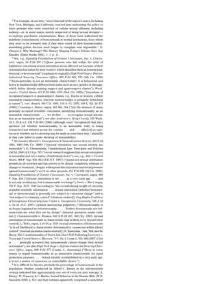 27
       For example, at one time, ‘‘more than half of the nation’s states, including
New York, Michigan, and California, enacted laws authorizing the police to
force persons who were convicted of certain sexual offenses, including
sodomy—or, in some states, merely suspected of being ‘sexual deviants’—
to undergo psychiatric examinations. Many of these laws authorized the
indefinite [commitment] of homosexuals in mental institutions, from which
they were to be released only if they were cured of their homosexuality,
something prison doctors soon began to complain was impossible.’’ G.
Chauncey, Why Marriage? The History Shaping Today’s Debate Over Gay
Equality (Basis Books 2004), c. 1, p. 11.
    28
       See, e.g., Equality Foundation of Greater Cincinnati, Inc. v. Cincin-
nati, supra, 54 F.3d 267 (‘‘[t]hose persons who fall within the orbit of
legislation concerning sexual orientation are so affected not because of their
orientation but rather by their conduct which identifies them as homosexual,
bisexual, or heterosexual’’ [emphasis in original]); High Tech Gays v. Defense
Industrial Security Clearance Office, 895 F.2d 563, 573 (9th Cir. 1990)
(‘‘[h]omosexuality is not an immutable characteristic; it is behavioral and
hence is fundamentally different from traits such as race, gender or alienage,
which define already existing suspect and quasi-suspect classes’’); Wood-
ward v. United States, 871 F.2d 1068, 1076 (Fed. Cir. 1989) (‘‘[m]embers of
recognized suspect or quasi-suspect classes, e.g., blacks or women, exhibit
immutable characteristics, whereas homosexuality is primarily behavioral
in nature’’), cert. denied, 494 U.S. 1003, 110 S. Ct. 1295, 108 L. Ed. 2d 473
(1990); Conaway v. Deane, supra, 401 Md. 294 (‘‘[i]n the absence of some
generally accepted scientific conclusion identifying homosexuality as an
immutable characteristic . . . we decline . . . to recognize sexual orienta-
tion as an immutable trait’’); see also Andersen v. King County, 158 Wash.
2d 1, 20 & n.6, 138 P.3d 963 (2006) (although court ‘‘recognize[d] that th[e]
question [of whether homosexuality is an immutable trait] is being
researched and debated across the country . . . and . . . offer[ed] no opin-
ion as to whether such a showing may be made at some later time,’’ plaintiffs
in that case failed to make showing of immutability).
    29
       Hernandez-Montiel v. Immigration & Naturalization Service, 225 F.3d
1084, 1093 (9th Cir. 2000) (‘‘[s]exual orientation and sexual identity are
immutable’’); E. Chemerinsky, Constitutional Law: Principles and Policies
(3d Ed. 2006) § 9.7.4, p. 787 (‘‘recent research suggests that sexual orientation
is immutable and not a matter of individual choice’’); see, e.g., Able v. United
States, 968 F. Sup. 850, 864 (E.D.N.Y. 1997) (‘‘[s]ame-sex sexual orientation
persists in all societies and has proven to be almost completely resistant to
change or ‘treatment,’ despite widespread discrimination and social pressure
against homosexuals’’), rev’d on other grounds, 155 F.3d 628 (2d Cir. 1998);
Equality Foundation of Greater Cincinnati, Inc. v. Cincinnati, supra, 860
F. Sup. 426 (‘‘[s]exual orientation is set . . . at a very early age . . . and
is not only involuntary, but is unamenable to change’’); Jantz v. Muci, supra,
759 F. Sup. 1547, 1548 (according to ‘‘the overwhelming weight of currently
available scientific information . . . sexual orientation (whether homosex-
ual or heterosexual) is generally not subject to conscious change’’ and is
‘‘not subject to voluntary control’’ [citations omitted]); Gay Rights Coalition
of Georgetown University Law Center v. Georgetown University, 536 A.2d
1, 34–35 (D.C. 1987) (opinion announcing judgment) (‘‘[H]omosexuality is
as deeply ingrained as heterosexuality . . . . Neither homosexuals nor het-
erosexuals are what they are by design.’’ [Internal quotation marks omit-
ted.]); Commonwealth v. Wasson, 842 S.W.2d 487, 500 (Ky. 1993) (sexual
orientation of homosexuals is characteristic that is likely to be beyond their
control); L. Tribe, supra, § 16-33, p. 1616 (sexual orientation of homosexuals
‘‘is in all likelihood a characteristic determined by causes not within [their]
control’’ [internal quotation marks omitted]); E. Kostoulas, ‘‘Ask, Tell, and Be
Merry: The Constitutionality of ‘Don’t Ask, Don’t Tell’ Following Lawrence v.
Texas and United States v. Marcum,’’ 9 U. Pa. J. Const. L. 565, 586 (2007) (‘‘[i]t
is . . . generally accepted that homosexuals cannot change their sexual
orientation’’); see also High Tech Gays v. Defense Industrial Security Clear-
ance Office, supra, 909 F.2d 377 (Canby, J., dissenting) (‘‘There is every
reason to regard homosexuality as an immutable characteristic for equal
protection purposes. . . . Sexual identity is established at a very early age;
it is not a matter of conscious or controllable choice.’’).
    30
       It is difficult to discern precisely the percentage of homosexuals in the
population. Studies conducted by Alfred C. Kinsey in the mid-twentieth
century indicated that approximately one out of every ten men was gay; A.
Kinsey, W. Pomeroy & C. Martin, Sexual Behavior in the Human Male (W.B.
Saunders 1948) p. 651; and that lesbians apparently comprised a somewhat
 