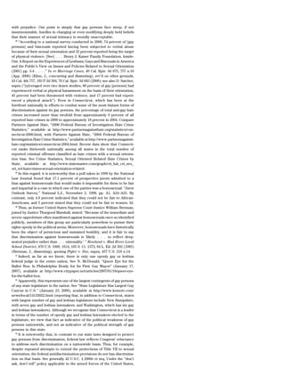 with prejudice. Our point is simply that gay persons face steep, if not
insurmountable, hurdles in changing or even modifying deeply held beliefs
that their manner of sexual intimacy is morally unacceptable.
   38
      ‘‘According to a national survey conducted in 2000, 74 percent of [gay
persons] and bisexuals reported having been subjected to verbal abuse
because of their sexual orientation and 32 percent reported being the target
of physical violence. [See] . . . Henry J. Kaiser Family Foundation, Inside-
Out: A Report on the Experiences of Lesbians, Gays and Bisexuals in America
and the Public’s View on Issues and Policies Related to Sexual Orientation
(2001) pp. 3-4 . . . .’’ In re Marriage Cases, 49 Cal. Rptr. 3d 675, 757 n.18
(App. 2006) (Kline, J., concurring and dissenting), rev’d on other grounds,
43 Cal. 4th 757, 183 P.3d 384, 76 Cal. Rptr. 3d 683 (2008); see also D. Satcher,
supra (‘‘[a]veraged over two dozen studies, 80 percent of gay [persons] had
experienced verbal or physical harassment on the basis of their orientation,
45 percent had been threatened with violence, and 17 percent had experi-
enced a physical attack’’). Even in Connecticut, which has been at the
forefront nationally in efforts to combat some of the most blatant forms of
discrimination against its gay persons, the percentage of total anti-gay hate
crimes increased more than twofold from approximately 9 percent of all
reported hate crimes in 2000 to approximately 18 percent in 2004. Compare
Partners Against Hate, ‘‘2000 Federal Bureau of Investigation Hate Crime
Statistics,’’ available at http://www.partnersagainsthate.org/statistics/con-
necticut-2000.html, with Partners Against Hate, ‘‘2004 Federal Bureau of
Investigation Hate Crime Statistics,’’ available at http://www.partnersagainst-
hate.org/statistics/connecticut-2004.html. Recent data show that Connecti-
cut ranks thirteenth nationally among all states in the total number of
reported criminal offenses classified as hate crimes with a sexual orienta-
tion bias. See Crime Statistics, Sexual Oriented Related Hate Crimes by
State, available at http://www.statemaster.com/graph/cri_hat_cri_sex_
ori_rel-hatecrimes-sexual-orientation-related.
   39
      In this regard, it is noteworthy that a poll taken in 1998 by the National
Law Journal found that 17.1 percent of prospective jurors admitted to a
bias against homosexuals that would make it impossible for them to be fair
and impartial in a case in which one of the parties was a homosexual. ‘‘Juror
Outlook Survey,’’ National L.J., November 2, 1998, pp. A1, A24–A25. By
contrast, only 4.8 percent indicated that they could not be fair to African-
Americans, and 5 percent stated that they could not be fair to women. Id.
   40
      Thus, as former United States Supreme Court Justice William Brennan,
joined by Justice Thurgood Marshall, stated: ‘‘Because of the immediate and
severe opprobrium often manifested against homosexuals once so identified
publicly, members of this group are particularly powerless to pursue their
rights openly in the political arena. Moreover, homosexuals have historically
been the object of pernicious and sustained hostility, and it is fair to say
that discrimination against homosexuals is ‘likely . . . to reflect deep-
seated prejudice rather than . . . rationality.’ ’’ Rowland v. Mad River Local
School District, 470 U.S. 1009, 1014, 105 S. Ct. 1373, 84 L. Ed. 2d 392 (1985)
(Brennan, J., dissenting), quoting Plyler v. Doe, supra, 457 U.S. 216 n.14.
   41
      Indeed, as far as we know, there is only one openly gay or lesbian
federal judge in the entire nation. See N. McDonald, ‘‘Queer Eye for the
Ballot Box: Is Philadelphia Ready for Its First Gay Mayor’’ (January 17,
2007), available at http://www.citypaper.net/articles/2007/01/18/queer-eye-
for-the-ballot-box.
   42
      Apparently, this represents one of the largest contingents of gay persons
of any state legislature in the nation. See ‘‘State Legislature Has Largest Gay
Caucus in U.S.’’ (January 23, 2008), available at http://www.komotv.com/
news/local/14133022.html (reporting that, in addition to Connecticut, states
with largest number of gay and lesbian legislators include New Hampshire,
with seven gay and lesbian lawmakers, and Washington, which has six gay
and lesbian lawmakers). Although we recognize that Connecticut is a leader
in terms of the number of openly gay and lesbian lawmakers elected to the
legislature, we view that fact as indicative of the political weakness of gay
persons nationwide, and not as indicative of the political strength of gay
persons in this state.
   43
      It is noteworthy that, in contrast to our state laws designed to protect
gay persons from discrimination, federal law reflects Congress’ reluctance
to address such discrimination on a nationwide basis. Thus, for example,
despite repeated attempts to extend the protections of Title VII to sexual
orientation, the federal antidiscrimination provisions do not ban discrimina-
tion on that basis. See generally 42 U.S.C. § 2000e et seq. Under the ‘‘don’t
ask, don’t tell’’ policy applicable to the armed forces of the United States,
 