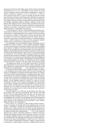 gay persons cannot serve in the military except under severely circumscribed
circumstances. See 10 U.S.C. § 654 (2006); see also footnote 25 of this
opinion. In addition, under the federal Defense of Marriage Act, which was
enacted in 1996 and is codified at 1 U.S.C. § 7 and 28 U.S.C. § 1738C, no
state is required to give effect to a same sex marriage solemnized in another
state. Federal law, therefore, provides gay persons with little or no protection
from discrimination. Furthermore, at least twenty-five states, including Ala-
bama, Alaska, Arkansas, Colorado, Georgia, Idaho, Kansas, Kentucky, Louisi-
ana, Michigan, Mississippi, Missouri, Montana, Nebraska, Nevada, North
Dakota, Ohio, Oklahoma, Oregon, South Carolina, South Dakota, Tennessee,
Texas, Utah, and Wisconsin, have passed constitutional amendments ban-
ning same sex marriage, a development that many view as reflecting wide-
spread opposition to equal rights for gay persons.
   44
      Cf. General Statutes § 45a-726a (‘‘Notwithstanding any provision of sec-
tions 4a-60a and 46a-81a to 46a-81p, inclusive, the Commissioner of Children
and Families or a child-placing agency may consider the sexual orientation
of the prospective adoptive or foster parent or parents when placing a child
for adoption or in foster care. Nothing in this section shall be deemed to
require the Commissioner of Children and Families or a child-placing agency
to place a child for adopting or in foster care with a prospective adoptive
or foster parent or parents who are homosexual or bisexual.’’).
   45
      Not surprisingly, the relevant legislative history demonstrates that the
disclaimer set forth in § 46a-81r (1) was a political compromise designed
to assure persons opposed to homosexual conduct of this state’s unwilling-
ness to approve or condone such conduct. Indeed, when asked, during floor
debate on the gay rights law, why heterosexuality was not included in the
disclaimer, Representative Richard D. Tulisano, a sponsor of the bill, replied,
‘‘Why [is it] not included? Because maybe I want to condone heterosexual-
ity.’’ 34 H.R. Proc., Pt. 7, 1991 Sess., p. 2615; see also id., pp. 2614–26, remarks
of Representatives Tulisano and William L. Wollenberg (addressing proviso
that state does not condone homosexual lifestyle and acknowledging that
it was political compromise aimed at distinguishing homosexual behavior
from sexual orientation); cf. 34 S. Proc., Pt. 3, 1991 Sess., pp. 976–77, remarks
of Senator Anthony V. Avallone (‘‘One of the things—the issues that clouded
. . . my judgment and others, one of the issues raised early on in this bill
was does the [s]tate of Connecticut, by this bill, condone a particular activity
that is offensive to a particular portion of the community and [that] is really
the business of consenting adults . . . . I know this bill does not do that.’’).
   46
      In his dissent, Justice Borden seeks to negate the import of § 46a-81r
(1) by asserting that the provision merely reflects the state’s neutrality with
respect to the legitimacy or propriety of homosexual conduct. See footnote
15 of Justice Borden’s dissenting opinion. In making this assertion, Justice
Borden ignores the centuries of prejudice and discrimination that gay per-
sons have faced, the fact that the legislature never has deemed it necessary
to make such a statement of neutrality with respect to the heterosexual
lifestyle, and the legislative history of § 46a-81r (1), which, as we have
indicated; see footnote 45 of this opinion; demonstrates that the provision
was intended to assuage those citizens and legislators who believed that
sexual conduct involving persons of the same sex is immoral, wrong or
otherwise not to be condoned. Construed fairly, therefore, § 46a-81r (1) is
manifestly not neutral and must be read to express this state’s preference
for heterosexual conduct.
   47
      See House Bill No. 7115, 1989 Sess.; Senate Bill No. 208, 1987 Sess.;
House Bill No. 7584, 1987 Sess.; Senate Bill No. 398, 1983 Sess.; Senate Bill
No. 813, 1981 Sess.; House Bill No. 6545, 1981 Sess.; see also Conn. Joint
Standing Committee Hearings, Judiciary, Pt. 3, 1991 Sess., pp. 739–40 (pro-
posed legislation that would become gay rights law had ‘‘been kicking around
in Connecticut for more than ten years and the fact that we continue to
ignore passage of this [legislation] I think perpetuates a grave injustice
against the segment of our population’’).
   48
      See 34 S. Proc., Pt. 3, 1991 Sess., p. 986, remarks of Senator George C.
Jepsen (‘‘If anything, I personally feel that the legislation does not go far
enough. I would prefer a stronger bill. I would prefer bills that we saw in
previous years. I think, however, the bill before us today addresses the
needs of society adequately. It takes into account the difficult situation, ploys
by religion and deals with it appropriate[ly] . . . .’’); id., p. 993, remarks of
Senator Louis C. DeLuca (‘‘In Senator [Anthony V.] Avallone’s remarks he
said that this bill [h]as carefully crafted exceptions. It seems to me when
you introduce legislation and have to carefully craft all those exceptions,
you understand from the beginning that this [is] an exceptional bill and it
does not fit the norm of discrimination.’’); 34 H.R. Proc., Pt. 7, 1991 Sess.,
p. 2597, remarks of Representative Richard D. Tulisano (‘‘[T]he bill before
us represents a revised attempt, if you will, at dealing with the issue of
 