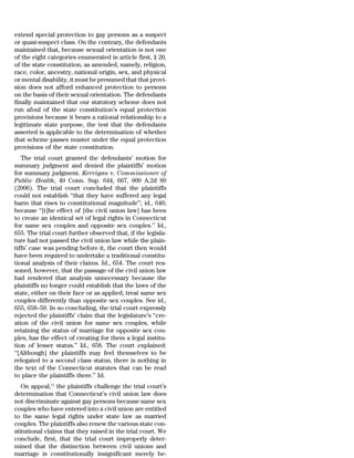extend special protection to gay persons as a suspect
or quasi-suspect class. On the contrary, the defendants
maintained that, because sexual orientation is not one
of the eight categories enumerated in article first, § 20,
of the state constitution, as amended, namely, religion,
race, color, ancestry, national origin, sex, and physical
or mental disability, it must be presumed that that provi-
sion does not afford enhanced protection to persons
on the basis of their sexual orientation. The defendants
finally maintained that our statutory scheme does not
run afoul of the state constitution’s equal protection
provisions because it bears a rational relationship to a
legitimate state purpose, the test that the defendants
asserted is applicable to the determination of whether
that scheme passes muster under the equal protection
provisions of the state constitution.
   The trial court granted the defendants’ motion for
summary judgment and denied the plaintiffs’ motion
for summary judgment. Kerrigan v. Commissioner of
Public Health, 49 Conn. Sup. 644, 667, 909 A.2d 89
(2006). The trial court concluded that the plaintiffs
could not establish ‘‘that they have suffered any legal
harm that rises to constitutional magnitude’’; id., 646;
because ‘‘[t]he effect of [the civil union law] has been
to create an identical set of legal rights in Connecticut
for same sex couples and opposite sex couples.’’ Id.,
655. The trial court further observed that, if the legisla-
ture had not passed the civil union law while the plain-
tiffs’ case was pending before it, the court then would
have been required to undertake a traditional constitu-
tional analysis of their claims. Id., 654. The court rea-
soned, however, that the passage of the civil union law
had rendered that analysis unnecessary because the
plaintiffs no longer could establish that the laws of the
state, either on their face or as applied, treat same sex
couples differently than opposite sex couples. See id.,
655, 658–59. In so concluding, the trial court expressly
rejected the plaintiffs’ claim that the legislature’s ‘‘cre-
ation of the civil union for same sex couples, while
retaining the status of marriage for opposite sex cou-
ples, has the effect of creating for them a legal institu-
tion of lesser status.’’ Id., 658. The court explained:
‘‘[Although] the plaintiffs may feel themselves to be
relegated to a second class status, there is nothing in
the text of the Connecticut statutes that can be read
to place the plaintiffs there.’’ Id.
   On appeal,11 the plaintiffs challenge the trial court’s
determination that Connecticut’s civil union law does
not discriminate against gay persons because same sex
couples who have entered into a civil union are entitled
to the same legal rights under state law as married
couples. The plaintiffs also renew the various state con-
stitutional claims that they raised in the trial court. We
conclude, first, that the trial court improperly deter-
mined that the distinction between civil unions and
marriage is constitutionally insignificant merely be-
 