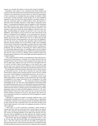 reasons, we conclude that reliance on these items cannot be justified.
   Nonetheless, with respect to the conclusions that Justice Borden has
reached on the basis of selected excerpts from statements made at the news
conference and contained in the press release, we reject his interpretation
of those statements as indicating that gay marriage necessarily is likely
in this state, let alone inevitable, merely because one or more legislators
suggested as much. We also reject Justice Borden’s conclusion because, in
any event, statements made at a political rally by those advocating for a
particular cause invariably represent a certain degree—frequently a great
degree—of posturing and hyperbole that are designed to elicit enthusiasm
and support for that cause. Justice Borden’s reliance on these statements
from a few legislators also ignores the fact that, however hopeful or even
optimistic some may be about the future legislative response to gay mar-
riage—notwithstanding, for example, the governor’s vow to veto any such
legislation—there simply is no way to know how such a bill will fare if and
when it is introduced in the legislature. As we previously have observed,
the ultimate failure of the equal rights amendment despite overwhelming
support proves this point. Indeed, there can be no doubt that any gay
marriage bill will face strong opposition in the state and in the legislature,
just as it has in the past, and that such opposition will be fueled by the
argument that gay marriage now is unnecessary in light of the availability
of civil unions. It therefore is impossible to predict what the future holds
for gay marriage in this state. In fact, the difficulty inherent in making such
predictions, like the difficulty in discerning the relative political power
of a historically disfavored group, is compelling reason why the political
powerlessness factor warrants little, if any, weight in the suspectness inquiry,
and why the court in Frontiero afforded women protected status even
though imminent ratification of the equal rights amendment appeared to be
a virtual certainty.
   59
      Thus, Justice Borden’s criticism of our application of the political power-
lessness test to gay persons as ‘‘cramped’’ is, in reality, directed at the test
as applied by the court in Frontiero and its progeny because that is the test
that we apply today. Indeed, if the court in Frontiero had applied that test
to women, as Justice Borden would apply it in the present case to gay
persons, there is no way that women would have been accorded protected
status in light of the political power that they already had possessed in 1973.
   We also disagree with Justice Borden’s claim that we have ‘‘short-circuited
the democratic process.’’ In fact, that is precisely the claim that Justice
Powell made in support of his contention that the court in Frontiero should
not accord women heightened constitutional protection. See Frontiero v.
Richardson, supra, 411 U.S. 692 (Powell, J., concurring) (‘‘If [the equal
rights] [a]mendment is duly adopted, it will represent the will of the people
accomplished in the manner prescribed by the [c]onstitution. By acting
prematurely and unnecessarily . . . the [c]ourt has assumed a decisional
responsibility at the very time when state legislatures, functioning within
the traditional democratic process, are debating the proposed [a]mendment.
It seems to me that this reaching out to [preempt] by judicial action a major
political decision which is currently in process of resolution does not reflect
appropriate respect for duly prescribed legislative processes.’’). We reject
Justice Borden’s claim for the same reason that the court rejected Justice
Powell’s identical contention in Frontiero: gay persons, like women, are
not so politically powerful as to eliminate the need for heightened constitu-
tional protection.
   60
      Although our suspectness inquiry necessarily implicates many of the
considerations identified in Geisler, we nevertheless deem it appropriate
to undertake a separate Geisler analysis because the plaintiffs’ claim raises
an issue under the state constitution that never has been decided by the
United States Supreme Court under the analogous provisions of the fed-
eral constitution.
   61
      Article first, § 1, of the Connecticut constitution, which provides in
relevant part that ‘‘[a]ll men when they form a social compact, are equal in
rights,’’ also contains no facial indication as to whether this state’s prohibi-
tion of same sex marriage infringes on the rights of gay persons. We note,
moreover, that the plaintiffs do not claim that they are entitled to greater
rights under article first, § 1, than they are afforded under article first, § 20.
   62
      The specific issue that the Appellate Court addressed in State v. John
M., 94 Conn. App. 667, 894 A.2d 376 (2006), rev’d on other grounds sub nom.
State v. John F.M., 285 Conn. 528, 940 A.2d 755 (2008), was whether the
equal protection clause of the fourteenth amendment was implicated when
the state prohibited sexual intercourse between a stepparent and a stepchild
 