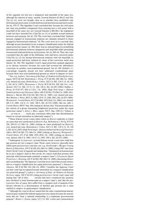 of the opposite sex but not a stepparent and stepchild of the same sex,
although the statutes at issue, namely, General Statutes §§ 46b-21 and 53a-
72a (a) (2), were not facially clear as to whether they prohibited only
heterosexual intercourse or both heterosexual and homosexual intercourse.
See id., 676–77. The Appellate Court concluded that, because the civil union
law does not prohibit a stepparent from entering into a civil union with a
stepchild of the same sex; see General Statutes § 46b-38cc; the legislature
could not have intended for § 53a-72a (a) (2) to prohibit sexual relations
between such persons. See id., 678. The court thus concluded that ‘‘kindred
persons engaged in homosexual relations are similarly situated to those
engaged in heterosexual relations.’’ Id. The court went on to conclude that,
although sexual orientation is not a suspect classification under the federal
equal protection clause; id., 684; there was no rational basis for prohibiting
heterosexual relations between stepparent and stepchild while permitting
homosexual relations between such persons. See id., 685–94. Thus, the court
concluded that the right of the defendant, who had been convicted under
§ 53a-72a (a) (2) for having heterosexual relations with his stepchild, to
equal protection had been violated by virtue of his conviction under that
statute. Id., 694. The Appellate Court’s equal protection analysis appeared
to be dictum, however, because the court had reversed the defendant’s
conviction on another, nonconstitutional ground. See id., 695 (Schaller, J.,
concurring) (majority should not have addressed constitutional issue
because there was nonconstitutional ground on which to dispose of case).
   63
      See, e.g., Lofton v. Secretary of the Dept. of Children & Family Services,
supra, 358 F.3d 818; Richenberg v. Perry, 97 F.3d 256, 260 (8th Cir. 1996),
cert. denied sub nom. Richenberg v. Cohen, 522 U.S. 807, 118 S. Ct. 45, 139
L. Ed. 2d 12 (1997); Thomasson v. Perry, 80 F.3d 915, 928 (4th Cir.), cert.
denied, 519 U.S. 948, 117 S. Ct. 358, 136 L. Ed. 2d 250 (1996); Steffan v.
Perry, 41 F.3d 677, 684 n.3 (D.C. Cir. 1994); High Tech Gays v. Defense
Industrial Security Clearance Office, 895 F.2d 563, 571(9th Cir. 1990); Ben-
Shalom v. Marsh, 881 F.2d 454, 464 (7th Cir. 1989), cert. denied sub nom.
Ben-Shalom v. Stone, 494 U.S. 1004, 110 S. Ct. 1296, 108 L. Ed. 2d 473 (1990);
Woodward v. United States, 871 F.2d 1068, 1076 (Fed. Cir. 1989), cert. denied,
494 U.S. 1003, 110 S. Ct. 1295, 108 L. Ed. 2d 473 (1990). But see Able v.
United States, 968 F. Sup. 864 (stating in dictum that ‘‘[h]omosexuals meet
the criteria of a group warranting heightened protection under the equal
protection clause’’); Jantz v. Muci, supra, 759 F. Sup. 1550–51 (‘‘[t]here is
. . . no way to . . . reach any conclusion other than that discrimination
based on sexual orientation is inherently suspect’’).
   64
      These federal circuit courts either relied on Bowers explicitly or relied
on cases that were predicated on Bowers. E.g., Richenberg v. Perry, 97 F.3d
256, 260–61 n.5 (8th Cir. 1996) (relying on cases predicated on Bowers),
cert. denied sub nom. Richenberg v. Cohen, 522 U.S. 807, 118 S. Ct. 45, 139
L. Ed. 2d 12 (1997); High Tech Gays v. Defense Industrial Security Clearance
Office, 895 F.2d 563, 571 (9th Cir. 1990) (relying on Bowers); Woodward v.
United States, 871 F.2d 1068, 1076 (Fed. Cir. 1989) (relying on Bowers),
cert. denied, 494 U.S. 1003, 110 S. Ct. 1295, 108 L. Ed. 2d 473 (1990).
   65
      Subsequent to Lawrence, several federal circuit courts have held that
gay persons are not a suspect class. Those cases, however, generally have
relied upon pre-Lawrence case law; see, e.g., Scarbrough v. Morgan County
Board of Education, 470 F.3d 250, 261 (6th Cir. 2006) (citing 1997 case from
Sixth Circuit Court of Appeals and stating that, ‘‘[i]nasmuch as homosexual-
ity is not a suspect class in this circuit, we cannot hold that persons who
associate with homosexuals constitute a suspect class’’); Citizens for Equal
Protection v. Bruning, 455 F.3d 859, 866 (8th Cir. 2006) (discussing Romer
and concluding that ‘‘the Supreme Court has never ruled that sexual orienta-
tion is a suspect classification for equal protection purposes’’); Johnson v.
Johnson, 385 F.3d 509, 532 (5th Cir. 2004) (‘‘[n]either the Supreme Court
nor this court has recognized sexual orientation as a suspect classification
[or protected group]’’); Lofton v. Secretary of Dept. of Children & Family
Services, supra, 358 F.3d 818 (citing pre-Lawrence circuit court cases and
stating that ‘‘all of [the] . . . circuits that have considered the question
have declined to treat homosexuals as a suspect class’’); and, like the pre-
Lawrence line of cases, they suffer from a complete lack of analysis of the
factors relevant to a determination of whether gay persons are a class
entitled to suspect or quasi-suspect classification.
   66
      Although the court in Romer stated that the state constitutional amend-
ment at issue violated the federal equal protection clause because the amend-
ment did not ‘‘bear a rational relationship to a legitimate governmental
purpose’’; Romer v. Evans, supra, 517 U.S. 635; courts and commentators
 