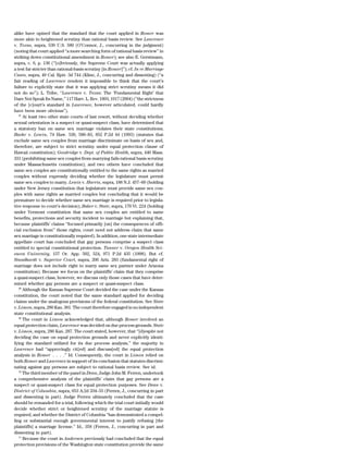 alike have opined that the standard that the court applied in Romer was
more akin to heightened scrutiny than rational basis review. See Lawrence
v. Texas, supra, 539 U.S. 580 (O’Connor, J., concurring in the judgment)
(noting that court applied ‘‘a more searching form of rational basis review’’ in
striking down constitutional amendment in Romer); see also E. Gerstmann,
supra, c. 6, p. 136 (‘‘[o]bviously, the Supreme Court was actually applying
a test far stricter than rational-basis scrutiny [in Romer]’’); cf. In re Marriage
Cases, supra, 49 Cal. Rptr. 3d 744 (Kline, J., concurring and dissenting) (‘‘a
fair reading of Lawrence renders it impossible to think that the court’s
failure to explicitly state that it was applying strict scrutiny means it did
not do so’’); L. Tribe, ‘‘Lawrence v. Texas: The ‘Fundamental Right’ that
Dare Not Speak Its Name,’’ 117 Harv. L. Rev. 1893, 1917 (2004) (‘‘the strictness
of the [c]ourt’s standard in Lawrence, however articulated, could hardly
have been more obvious’’).
   67
      At least two other state courts of last resort, without deciding whether
sexual orientation is a suspect or quasi-suspect class, have determined that
a statutory ban on same sex marriage violates their state constitutions;
Baehr v. Lewin, 74 Haw. 530, 580–83, 852 P.2d 44 (1993) (statutes that
exclude same sex couples from marriage discriminate on basis of sex and,
therefore, are subject to strict scrutiny under equal protection clause of
Hawaii constitution); Goodridge v. Dept. of Public Health, supra, 440 Mass.
331 (prohibiting same sex couples from marrying fails rational basis scrutiny
under Massachusetts constitution); and two others have concluded that
same sex couples are constitutionally entitled to the same rights as married
couples without expressly deciding whether the legislature must permit
same sex couples to marry. Lewis v. Harris, supra, 188 N.J. 457–60 (holding
under New Jersey constitution that legislature must provide same sex cou-
ples with same rights as married couples but concluding that it would be
premature to decide whether same sex marriage is required prior to legisla-
tive response to court’s decision); Baker v. State, supra, 170 Vt. 224 (holding
under Vermont constitution that same sex couples are entitled to same
benefits, protections and security incident to marriage but explaining that,
because plaintiffs’ claims ‘‘focused primarily [on] the consequences of offi-
cial exclusion from’’ those rights, court need not address claim that same
sex marriage is constitutionally required). In addition, one state intermediate
appellate court has concluded that gay persons comprise a suspect class
entitled to special constitutional protection. Tanner v. Oregon Health Sci-
ences University, 157 Or. App. 502, 524, 971 P.2d 435 (1998). But cf.
Standhardt v. Superior Court, supra, 206 Ariz. 283 (fundamental right of
marriage does not include right to marry same sex partner under Arizona
constitution). Because we focus on the plaintiffs’ claim that they comprise
a quasi-suspect class, however, we discuss only those cases that have deter-
mined whether gay persons are a suspect or quasi-suspect class.
   68
      Although the Kansas Supreme Court decided the case under the Kansas
constitution, the court noted that the same standard applied for deciding
claims under the analogous provisions of the federal constitution. See State
v. Limon, supra, 280 Kan. 301. The court therefore engaged in no independent
state constitutional analysis.
   69
      The court in Limon acknowledged that, although Romer involved an
equal protection claim, Lawrence was decided on due process grounds. State
v. Limon, supra, 280 Kan. 287. The court stated, however, that ‘‘[d]espite not
deciding the case on equal protection grounds and never explicitly identi-
fying the standard utilized for its due process analysis,’’ the majority in
Lawrence had ‘‘approvingly cit[ed] and discuss[ed] the equal protection
analysis in Romer . . . .’’ Id. Consequently, the court in Limon relied on
both Romer and Lawrence in support of its conclusion that statutes discrimi-
nating against gay persons are subject to rational basis review. See id.
   70
      The third member of the panel in Dean, Judge John M. Ferren, undertook
a comprehensive analysis of the plaintiffs’ claim that gay persons are a
suspect or quasi-suspect class for equal protection purposes. See Dean v.
District of Columbia, supra, 653 A.2d 334–55 (Ferren, J., concurring in part
and dissenting in part). Judge Ferren ultimately concluded that the case
should be remanded for a trial, following which the trial court initially would
decide whether strict or heightened scrutiny of the marriage statute is
required, and whether the District of Columbia ‘‘has demonstrated a compel-
ling or substantial enough governmental interest to justify refusing [the
plaintiffs] a marriage license.’’ Id., 358 (Ferren, J., concurring in part and
dissenting in part).
   71
      Because the court in Andersen previously had concluded that the equal
protection provisions of the Washington state constitution provide the same
 